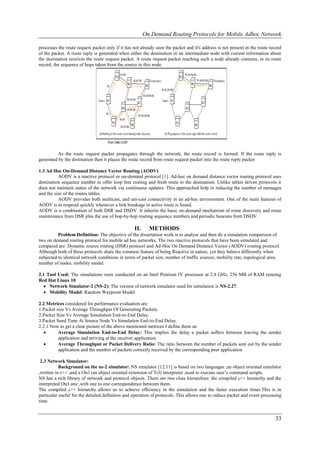 On Demand Routing Protocols for Mobile Adhoc Network

processes the route request packet only if it has not already seen the packet and it's address is not present in the route record
of the packet. A route reply is generated when either the destination or an intermediate node with current information about
the destination receives the route request packet. A route request packet reaching such a node already contains, in its route
record, the sequence of hops taken from the source to this node.




         As the route request packet propagates through the network, the route record is formed. If the route reply is
generated by the destination then it places the route record from route request packet into the route reply packet

1.3 Ad Hoc On-Demand Distance Vector Routing (AODV)
          AODV is a reactive protocol or on-demand protocol [1]. Ad-hoc on demand distance vector routing protocol uses
destination sequence number to offer loop free routing and fresh route to the destination. Unlike tables driven protocols it
does not maintain status of the network via continuous updates. This approached help in reducing the number of messages
and the size of the routes tables.
          AODV provides both multicast, and uni-cast connectivity in an ad-hoc environment. One of the main features of
AODV is to respond quickly whenever a link breakage in active route is found.
AODV is a combination of both DSR and DSDV. It inherits the basic on-demand mechanism of route discovery and route
maintenance from DSR plus the use of hop-by-hop routing sequence numbers and periodic beacons from DSDV.

                                                  II.     METHODS
          Problem Definition: The objective of the dissertation work is to analyse and then do a simulation comparison of
two on demand routing protocol for mobile ad hoc networks. The two reactive protocols that have been simulated and
compared are: Dynamic source routing (DSR) protocol and Ad-Hoc On Demand Distance Vector (AODV) routing protocol.
Although both of these protocols share the common feature of being Reactive in nature, yet they behave differently when
subjected to identical network conditions in terms of packet size, number of traffic sources, mobility rate, topological area,
number of nodes, mobility model.

2.1 Tool Used: The simulations were conducted on an Intel Pentium IV processor at 2.8 GHz, 256 MB of RAM running
Red Hat Linux 10
   Network Simulator-2 (NS-2): The version of network simulator used for simulation is NS-2.27.
   Mobility Model: Random Waypoint Model

2.2 Metrices considered for performance evaluation are:
1.Packet size Vs Average Throughput Of Generating Packets.
2.Packet Size Vs Average Simulation End-to-End Delay.
3.Packet Send Time At Source Node Vs Simulation End-to-End Delay.
2.2.1 Now to get a clear picture of the above mentioned metrices I define them as:
         Average Simulation End-to-End Delay: This implies the delay a packet suffers between leaving the sender
          application and arriving at the receiver application.
         Average Throughput or Packet Delivery Ratio: The ratio between the number of packets sent out by the sender
          application and the number of packets correctly received by the corresponding peer application

 2.3 Network Simulator:
           Background on the ns-2 simulator: NS simulator [12,11] is based on two languages :an object oriented simulator
,written in c++ ,and a Otcl (an object oriented extension of Tcl) interpreter ,used to execute user’s command scripts.
NS has a rich library of network and protocol objects. There are two class hierarchies: the compiled c++ hierarchy and the
interpreted Otcl one ,with one to one correspondence between them.
The compiled c++ hierarchy allows us to achieve efficiency in the simulation and the faster execution times.This is in
particular useful for the detailed definition and operation of protocols. This allows one to reduce packet and event processing
time.


                                                                                                                             33
 