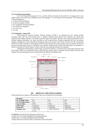 On Demand Routing Protocols for Mobile Adhoc Network

2.4 Tcl and Otcl programming:
           Tcl (Tool Command Language) [12,11] is used by millions of people in the world. It is a language with a very
simple sintaxis and it allows easy integration with other languages. Tcl was created by Jhon Ousterhout. The characterstics
of these languages are:
 It allows a fast development
 It provide a graphic interface
 It is compatible with many platforms
 It is flexible for integration
 It is easy to use
 It is free

2.5 Visualisation : Using NAM
           NAM stands for network animator. Network Animator (NAM) is an animation tool for viewing network
simulation traces and real world packet traces .It supports topology layout, packet level animation and various data
inspection tools. Before starting to use NAM, a trace file needs to be created. This trace file is usually generated by NS. It
contains topology information, e.g. nodes and links, as well as packet traces. During a simulation, the user can produce
topology configurations, layout information and packet traces using tracing events in NS. Once the trace file is generated,
NAM can be used to animate it. Upon startup, NAM will read the trace file, create topology, pop up a window, do layout if
necessary and then pause at time 0. Through its user interface, NAM provides control over many aspects of animation. In
Figure a screenshot of a NAM window is shown, where the most important functions are explained.
           Although the NAM software contains bugs, as do the NS software, it works fine most of the times and causes only
little trouble. NAM is an excellent first step to check that the scenario works as expected. NS and NAM can also be used
together for educational purpose and to easily demonstrate different networking issues.




                                  III.    RESULTS AND CONCLUSIONS
Following table gives a glance of the parameters that were considered for the simulation.

        Parameter
        No. of Mobile Nodes          40                          80                         100
        No. of Traffic sources       20                          27                         30
        Type of traffic              TCP                         TCP                        TCP
        Nodes Speed                  (0-20) m/s                  (0-20) m/s                 (0-20) m/s
        Packet Size                  1024 bytes                  1024 bytes                 1024 bytes
        Topology Area                1100* 1100                  1100* 1100 m*m             1100* 1100 m*m
                                     m* m

3.1 Metrices considered for performance evaluation are:
1.Packet size Vs Average Throughput Of Generating Packets.
2.Packet Size Vs Average Simulation End-to-End Delay.
3.Packet Send Time At Source Node Vs Simulation End-to-End Delay.


                                                                                                                          34
 