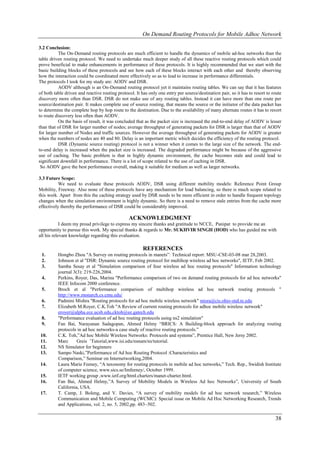 On Demand Routing Protocols for Mobile Adhoc Network

3.2 Conclusion:
           The On-Demand routing protocols are much efficient to handle the dynamics of mobile ad-hoc networks than the
table driven routing protocol. We need to undertake much deeper study of all these reactive routing protocols which could
prove beneficial to make enhancements in performance of these protocols. It is highly recommended that we start with the
basic building blocks of these protocols and see how each of these blocks interact with each other and thereby observing
how the interaction could be coordinated more effectively so as to lead to increase in performance differentials.
The protocols I took for my study are: AODV and DSR.
           AODV although is an On-Demand routing protocol yet it maintains routing tables. We can say that it has features
of both table driven and reactive routing protocol. It has only one entry per source/destination pair, so it has to resort to route
discovery more often than DSR. DSR do not make use of any routing tables. Instead it can have more than one route per
source/destination pair. It makes complete use of source routing, that means the source or the initiator of the data packet has
to determine the complete hop by hop route to the destination. Due to the availability of many alternate routes it has to resort
to route discovery less often than AODV.
           On the basis of result, it was concluded that as the packet size is increased the end-to-end delay of AODV is lesser
than that of DSR for larger number of nodes; average throughput of generating packets for DSR is larger than that of AODV
for larger number of Nodes and traffic sources. However the average throughput of generating packets for AODV is greater
when the numbers of nodes are 40 and 80. Delay is an important metric which decides the efficiency of the routing protocol.
           DSR (Dynamic source routing) protocol is not a winner when it comes to the large size of the network. The end-
to-end delay is increased when the packet size is increased. The degraded performance might be because of the aggressive
use of caching. The basic problem is that in highly dynamic environment, the cache becomes stale and could lead to
significant downfall in performance. There is a lot of scope related to the use of caching in DSR.
 So AODV gave the best performance overall, making it suitable for medium as well as larger networks.

3.3 Future Scope:
           We need to evaluate these protocols AODV, DSR using different mobility models: Reference Point Group
Mobility, Freeway. Also none of these protocols have any mechanism for load balancing, so there is much scope related to
this work. Apart from this the caching strategy used by DSR needs to be more efficient in order to handle frequent topology
changes when the simulation environment is highly dynamic. So there is a need to remove stale entries from the cache more
effectively thereby the performance of DSR could be considerably improved.

                                                ACKNOWLEDGMENT
            I deem my proud privilege to express my sincere thanks and gratitude to NCCE, Panipat to provide me an
opportunity to pursue this work. My special thanks & regards to Mr. SUKHVIR SINGH (HOD) who has guided me with
all his relevant knowledge regarding this evaluation.

                                                        REFERENCES
 1.       Hongbo Zhou "A Survey on routing protocols in manets”: Technical report: MSU-CSE-03-08 mar 28,2003.
 2.       Johnson et al "DSR: Dynamic source routing protocol for multihop wireless ad hoc networks", IETF, Feb 2002.
 3.       Samba Sesay et al "Simulation comparison of four wireless ad hoc routing protocols" Information technology
          journal 3(3): 219-226,2004.
 4.       Perkins, Royer, Das, Marina "Performance comparison of two on demand routing protocols for ad hoc networks"
          IEEE Infocom 2000 conference.
 5.       Broch et al "Performance comparison of multihop wireless ad hoc network routing protocols "
          http://www.monarch.cs.cmu.edu/
 6.       Padmini Mishra "Routing protocols for ad hoc mobile wireless network" misra@cis.ohio-staLte.edu
 7.       Elizabeth M.Royer, C.K.Toh "A Review of current routing protocols for adhoc mobile wireless network"
          eroyer@alpha.ece.ucsb.edu,cktoh@ee.gatech.edu
 8.       "Performance evaluation of ad hoc routing protocols using ns2 simulation"
 9.       Fan Bai, Narayanan Sadagopan, Ahmed Helmy “BRICS: A Building-block approach for analyzing routing
          protocols in ad hoc networks-a case study of reactive routing protocols.”
10.       C.K. Toh,”Ad hoc Mobile Wireless Networks: Protocols and systems”, Prentice Hall, New Jersy 2002.
11.       Marc      Greis ’Tutorial,www.isi.edu/nsnam/ns/tutorial.
12.       NS Simulator for beginners
13.       Sampo Naski,”Performance of Ad hoc Routing Protocol :Characteristics and
          Comparison,” Seminar on Internetworking,2004.
14.       Laura Marie Feeney, “A taxonomy for routing protocols in mobile ad hoc networks,” Tech. Rep., Swidish Institute
          of computer science, www.sics.se/Imfeeney/, October 1999.
15.       IETF working group ,www.ietf.org/html.charters/manet-charter.html.
16.       Fan Bai, Ahmed Helmy,”A Survey of Mobility Models in Wireless Ad hoc Networks”, University of South
          California, USA.
17.       T. Camp, J. Boleng, and V. Davies, “A survey of mobility models for ad hoc network research,” Wireless
          Communication and Mobile Computing (WCMC): Special issue on Mobile Ad Hoc Networking Research, Trends
          and Applications, vol. 2, no. 5, 2002,pp. 483–502.

                                                                                                                               38
 