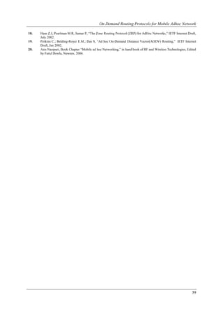 On Demand Routing Protocols for Mobile Adhoc Network

18.   Haas Z.J, Pearlman M.R, Samar P, “The Zone Routing Protocol (ZRP) for AdHoc Networks,” IETF Internet Draft,
      July 2002.
19.   Perkins C.; Belding-Royer E.M.; Das S, “Ad hoc On-Demand Distance Vector(AODV) Routing,” IETF Internet
      Draft, Jan 2002.
20.   Asis Nasipuri, Book Chapter “Mobile ad hoc Networking,” in hand book of RF and Wireless Technologies, Edited
      by Farid Dowla, Newnes, 2004.




                                                                                                               39
 