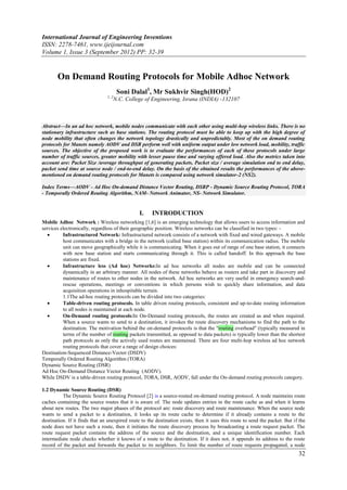 International Journal of Engineering Inventions
ISSN: 2278-7461, www.ijeijournal.com
Volume 1, Issue 3 (September 2012) PP: 32-39


       On Demand Routing Protocols for Mobile Adhoc Network
                                       Soni Dalal1, Mr Sukhvir Singh(HOD)2
                                1, 2
                                   N.C. College of Engineering, Israna (INDIA) -132107



Abstract––In an ad hoc network, mobile nodes communicate with each other using multi-hop wireless links. There is no
stationary infrastructure such as base stations. The routing protocol must be able to keep up with the high degree of
node mobility that often changes the network topology drastically and unpredictably. Most of the on demand routing
protocols for Manets namely AODV and DSR perform well with uniform output under low network load, mobility, traffic
sources. The objective of the proposed work is to evaluate the performances of each of these protocols under large
number of traffic sources, greater mobility with lesser pause time and varying offered load. Also the metrics taken into
account are: Packet Size /average throughput of generating packets, Packet size / average simulation end to end delay,
packet send time at source node / end-to-end delay. On the basis of the obtained results the performances of the above-
mentioned on demand routing protocols for Manets is compared using network simulator-2 (NS2).

Index Terms––AODV - Ad Hoc On-demand Distance Vector Routing, DSRP - Dynamic Source Routing Protocol, TORA
- Temporally Ordered Routing Algorithm, NAM- Network Animator, NS- Network Simulator.


                                                I.    INTRODUCTION
Mobile Adhoc Network : Wireless networking [1,6] is an emerging technology that allows users to access information and
services electronically, regardless of their geographic position. Wireless networks can be classified in two types: -
         Infrastructured Network: Infrastructured network consists of a network with fixed and wired gateways. A mobile
          host communicates with a bridge in the network (called base station) within its communication radius. The mobile
          unit can move geographically while it is communicating. When it goes out of range of one base station, it connects
          with new base station and starts communicating through it. This is called handoff. In this approach the base
          stations are fixed.
         Infrastructure less (Ad hoc) Networks:In ad hoc networks all nodes are mobile and can be connected
          dynamically in an arbitrary manner. All nodes of these networks behave as routers and take part in discovery and
          maintenance of routes to other nodes in the network. Ad hoc networks are very useful in emergency search-and-
          rescue operations, meetings or conventions in which persons wish to quickly share information, and data
          acquisition operations in inhospitable terrain.
          1.1The ad-hoc routing protocols can be divided into two categories:
         Table-driven routing protocols. In table driven routing protocols, consistent and up-to-date routing information
          to all nodes is maintained at each node.
         On-Demand routing protocols:In On-Demand routing protocols, the routes are created as and when required.
          When a source wants to send to a destination, it invokes the route discovery mechanisms to find the path to the
          destination. The motivation behind the on-demand protocols is that the "routing overhead" (typically measured in
          terms of the number of routing packets transmitted, as opposed to data packets) is typically lower than the shortest
          path protocols as only the actively used routes are maintained. There are four multi-hop wireless ad hoc network
          routing protocols that cover a range of design choices:
Destination-Sequenced Distance-Vector (DSDV)
Temporally Ordered Routing Algorithm (TORA)
Dynamic Source Routing (DSR)
Ad Hoc On-Demand Distance Vector Routing (AODV).
While DSDV is a table-driven routing protocol, TORA, DSR, AODV, fall under the On-demand routing protocols category.

1.2 Dynamic Source Routing (DSR)
          The Dynamic Source Routing Protocol [2] is a source-routed on-demand routing protocol. A node maintains route
caches containing the source routes that it is aware of. The node updates entries in the route cache as and when it learns
about new routes. The two major phases of the protocol are: route discovery and route maintenance. When the source node
wants to send a packet to a destination, it looks up its route cache to determine if it already contains a route to the
destination. If it finds that an unexpired route to the destination exists, then it uses this route to send the packet. But if the
node does not have such a route, then it initiates the route discovery process by broadcasting a route request packet. The
route request packet contains the address of the source and the destination, and a unique identification number. Each
intermediate node checks whether it knows of a route to the destination. If it does not, it appends its address to the route
record of the packet and forwards the packet to its neighbors. To limit the number of route requests propagated, a node
                                                                                                                              32
 