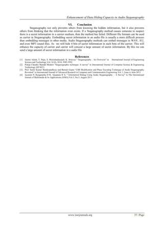 Enhancement of Data Hiding Capacity in Audio Steganography
www.iosrjournals.org 35 | Page
VI. Conclusion
Steganography not only prevents others from knowing the hidden information, but it also prevents
others from thinking that the information even exists. If a Steganography method causes someone to suspect
there is a secret information in a carrier medium, then the method has failed. Different file formats can be used
as carrier in Steganography. Embedding secret information in an audio file is usually a more difficult process
than embedding messages in other media. Audio Steganography methods can embed messages in WAV, AU,
and even MP3 sound files. As we will hide 4 bits of secret information in each byte of the carrier. This will
enhance the capacity of carrier and carrier will conceal a large amount of secret information. By this we can
send a large amount of secret information in a audio file
References
[1] Jammi Ashok, Y. Raju, S. Munishankaraiah, K. Srinivas " Steganography : An Overview" in International Journal of Engineering
Science and Technology Vol. 2(10), 2010, 5985-5992
[2] Pratap Chandra Mandal Modern "Steganographic technique: A survey" in International Journal of Computer Science & Engineering
Technology (IJCSET)
[3] Prof. Samir Kumar Bandyopadhyay and Barnali Gupta “LSB Modification and Phase Encoding Technique of Audio Steganography
Revisited” in International Journal of Advanced Research in Computer and Communication Engineering Vol. 1, Issue 4, June 2012
[4] Jayaram P, Ranganatha H R, Anupama H S, " Information Hiding Using Audio Steganography – A Survey" in The International
Journal of Multimedia & Its Applications (IJMA) Vol.3, No.3, August 2011
 