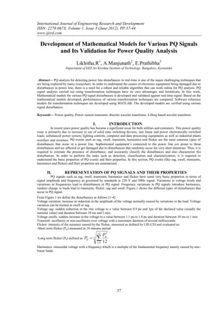 International Journal of Engineering Research and Development
ISSN: 2278-067X, Volume 1, Issue 3 (June 2012), PP.37-44
www.ijerd.com

  Development of Mathematical Models for Various PQ Signals
         and Its Validation for Power Quality Analysis

                              Likhitha.R1, A.Manjunath2, E.Prathibha3
                     Department of EEE Sri Krishna Institute of Technology, Bangalore, Karnataka


 Abstract— PQ analysis for detecting power line disturbances in real-time is one of the major challenging techniques that
are being explored by many researchers. In order to understand the causes of electronic equipment being damaged due to
disturbances in power line, there is a need for a robust and reliable algorithm that can work online for PQ analysis. PQ
signal analysis carried out using transformation techniques have its own advantages and limitations, In this work,
Mathematical models for various PQ signal disturbances is developed and validated against real time signal. Based on the
mathematical models developed, performances of various transformation techniques are compared. Software reference
models for transformation techniques are developed using MATLAB. The developed models are verified using various
signal disturbances.

Keywords— Power quality, Power system transients, discrete wavelet transforms. Lifting based wavelet transform.

                                           I.           INTRODUCTION
           In recent years power quality has became a significant issue for both utilities and customers. This power quality
issue is primarily due to increase in use of solid state switching devices, non linear and power electronically switched
loads, unbalanced power system, lighting controls, computer and data processing equipments as well as industrial plants
rectifiers and inverters. PQ events such as sag, swell, transients, harmonics and flicker are the most common types of
disturbances that occur in a power line. Sophisticated equipment’s connected to the power line are prone to these
disturbances and are affected or get damaged due to disturbances that randomly occur for very short durations. Thus, it is
required to estimate the presence of disturbance, and accurately classify the disturbances and also characterize the
disturbances. In order to perform the tasks such as detection, classification and characterization, it is required to
understand the basic properties of PQ events and their properties. In this section, PQ events (like sag, swell, transients,
harmonics and flicker) and their properties are summarized.

       II.           REPRESENTATION OF PQ SIGNALS AND THEIR PROPERTIES
          PQ signals such as sag, swell, transients, harmonics and flicker have some very basic properties in terms of
signal amplitude and frequency as governed by standards ie 220 V and 50Hz signal. Variations in voltage levels and
variations in frequencies lead to disturbances in PQ signal. Frequency variations in PQ signals introduce harmonics,
random change in loads lead to transients, flicker, sag and swell. Figure.1 shows the different types of disturbances that
occur in PQ signal.
From Figure 1 we define the disturbances as follows [1-4]:
Voltage variation: increase or reduction in the amplitude of the voltage normally caused by variations in the load. Voltage
variation can be termed as swell or sag.
Voltage sag: sudden reduction in the rms voltage to a value between 0.9 pu and 1pu of the declared value (usually the
nominal value) and duration between 10 ms and 1 min.
Voltage swells: sudden increase in the voltage to a value between 1.1 pu to 1.8 pu and duration between 10 ms to 1 min
Transient: oscillatory or non-oscillatory over voltage with a maximum duration of several milliseconds.
Flicker: intensity of the nuisance caused by the flicker, measured as defined by UIE-CEI and evaluated as:
-Short term flicker (Pst) measured in 10 minutes period

                                                 Pst3
                                                12
-Long term flicker (Plt) defined as   Plt  
                                            3
                                            i 1 12
Harmonics: sinusoidal voltage with a frequency which is a multiple of the fundamental frequency mainly caused by non -
linear loads.




                                                            37
 