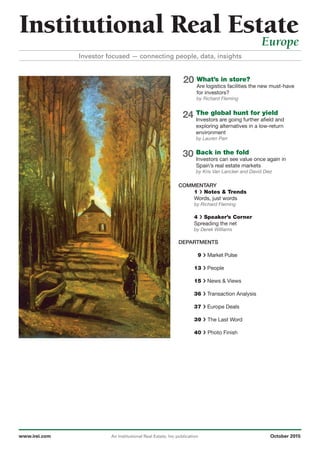 20
24
30
What’s in store?
Are logistics facilities the new must-have
for investors?
by Richard Fleming
The global hunt for yield
Investors are going further afield and
exploring alternatives in a low-return
environment
by Lauren Parr
Back in the fold
Investors can see value once again in
Spain’s real estate markets
by Kris Van Lancker and David Diez
COMMENTARY
1 › Notes & Trends
Words, just words
by Richard Fleming
4 › Speaker’s Corner
Spreading the net
by Derek Williams
DEPARTMENTS
9 › Market Pulse
13 › People
15 › News & Views
36 › Transaction Analysis
37 › Europe Deals
39 › The Last Word
40 › Photo Finish
www.irei.com An Institutional Real Estate, Inc publication October 2015
Institutional Real EstateEurope
Investor focused — connecting people, data, insights
 