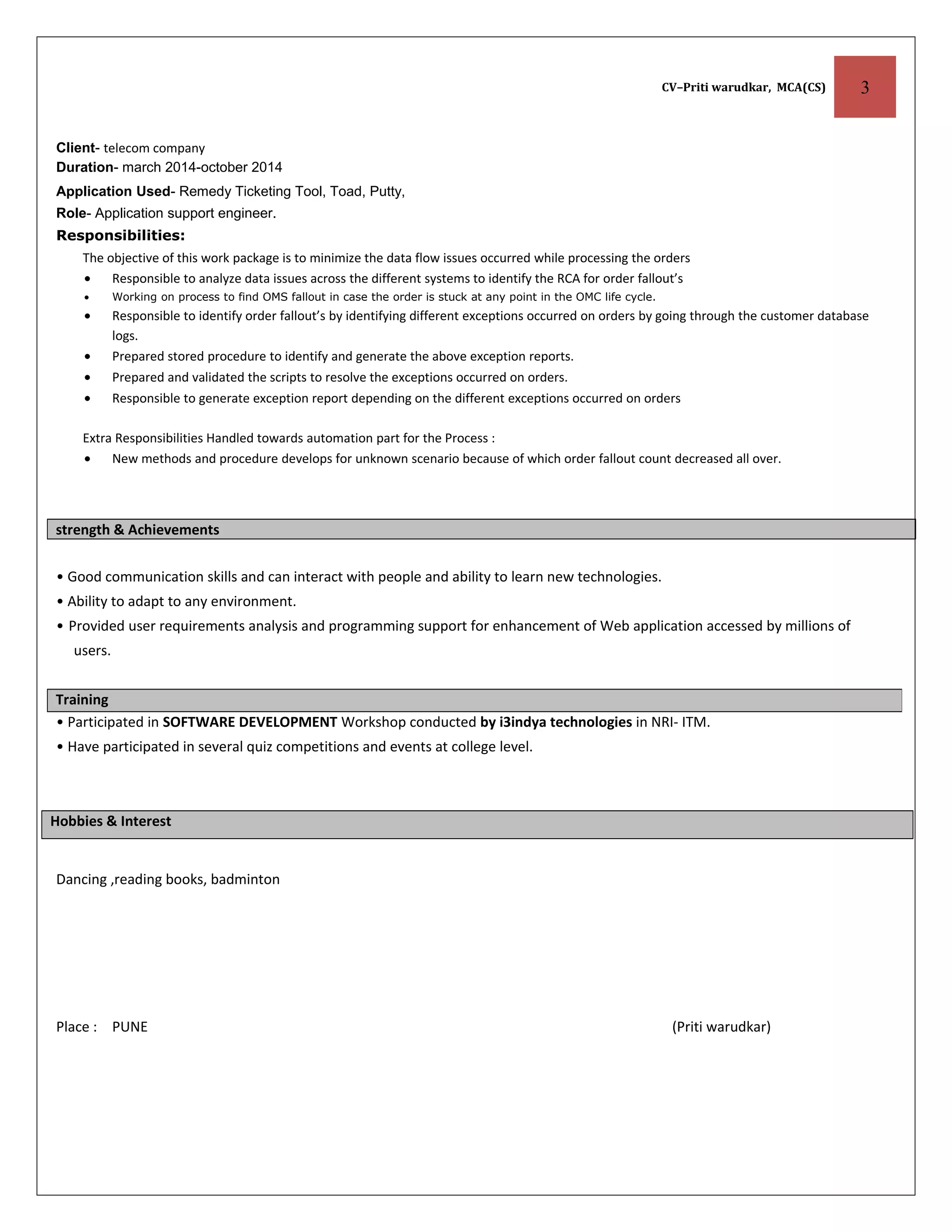 CV–Priti warudkar, MCA(CS) 3
Client- telecom company
Duration- march 2014-october 2014
Application Used- Remedy Ticketing Tool, Toad, Putty,
Role- Application support engineer.
Responsibilities:
The objective of this work package is to minimize the data flow issues occurred while processing the orders
• Responsible to analyze data issues across the different systems to identify the RCA for order fallout’s
• Working on process to find OMS fallout in case the order is stuck at any point in the OMC life cycle.
• Responsible to identify order fallout’s by identifying different exceptions occurred on orders by going through the customer database
logs.
• Prepared stored procedure to identify and generate the above exception reports.
• Prepared and validated the scripts to resolve the exceptions occurred on orders.
• Responsible to generate exception report depending on the different exceptions occurred on orders
Extra Responsibilities Handled towards automation part for the Process :
• New methods and procedure develops for unknown scenario because of which order fallout count decreased all over.
strength & Achievements
• Good communication skills and can interact with people and ability to learn new technologies.
• Ability to adapt to any environment.
• Provided user requirements analysis and programming support for enhancement of Web application accessed by millions of
users.
• Participated in SOFTWARE DEVELOPMENT Workshop conducted by i3indya technologies in NRI- ITM.
• Have participated in several quiz competitions and events at college level.
Hobbies & Interest
Dancing ,reading books, badminton
Place : PUNE (Priti warudkar)
Training
 