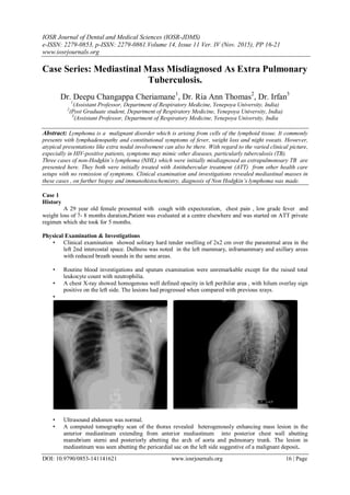 IOSR Journal of Dental and Medical Sciences (IOSR-JDMS)
e-ISSN: 2279-0853, p-ISSN: 2279-0861.Volume 14, Issue 11 Ver. IV (Nov. 2015), PP 16-21
www.iosrjournals.org
DOI: 10.9790/0853-141141621 www.iosrjournals.org 16 | Page
Case Series: Mediastinal Mass Misdiagnosed As Extra Pulmonary
Tuberculosis.
Dr. Deepu Changappa Cheriamane1
, Dr. Ria Ann Thomas2
, Dr. Irfan3
1
(Assistant Professor, Department of Respiratory Medicine, Yenepoya University, India)
2
(Post Graduate student, Department of Respiratory Medicine, Yenepoya University, India)
3
(Assistant Professor, Department of Respiratory Medicine, Yenepoya University, India
Abstract: Lymphoma is a malignant disorder which is arising from cells of the lymphoid tissue. It commonly
presents with lymphadenopathy and constitutional symptoms of fever, weight loss and night sweats. However,
atypical presentations like extra nodal involvement can also be there. With regard to the varied clinical picture,
especially in HIV-positive patients, symptoms may mimic other diseases, particularly tuberculosis (TB).
Three cases of non-Hodgkin’s lymphoma (NHL) which were initially misdiagnosed as extrapulmonoary TB are
presented here. They both were initially treated with Antitubercular treatment (ATT) from other health care
setups with no remission of symptoms. Clinical examination and investigations revealed mediastinal masses in
these cases , on further biopsy and immunohistochemistry, diagnosis of Non Hodgkin’s lymphoma was made.
Case 1
History
A 29 year old female presented with cough with expectoration, chest pain , low grade fever and
weight loss of 7- 8 months duration.Patient was evaluated at a centre elsewhere and was started on ATT private
regimen which she took for 5 months.
Physical Examination & Investigations
• Clinical examination showed solitary hard tender swelling of 2x2 cm over the parasternal area in the
left 2nd intercostal space. Dullness was noted in the left mammary, inframammary and axillary areas
with reduced breath sounds in the same areas.
• Routine blood investigations and sputum examination were unremarkable except for the raised total
leukocyte count with neutrophilia.
• A chest X-ray showed homogenous well defined opacity in left perihilar area , with hilum overlay sign
positive on the left side. The lesions had progressed when compared with previous xrays.
•
• Ultrasound abdomen was normal.
• A computed tomography scan of the thorax revealed heterogenously enhancing mass lesion in the
anterior mediastinum extending from anterior mediastinum into posterior chest wall abutting
manubrium sterni and posteriorly abutting the arch of aorta and pulmonary trunk. The lesion in
mediastinum was seen abutting the pericardial sac on the left side suggestive of a malignant deposit.
 