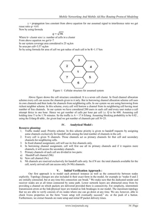 Mobile Networking And Mobile Ad Hoc Routing Protocol Modeling
www.iosrjournals.org 34 | Page
γ = propagation loss constant from above equation for our assumed signal to interference ratio we get
reuse ratio q= 4.41
Now by using formula
3q K
Where k= cluster size i.e. number of cells in a cluster
From above equation we get k=7
In our system coverage area considered is 25 sq.km
So area per cell=3.57 sq.km
So by using formula for area of cell we got radius of each cell to be R=1.17 km
Figure 1: Cellular structure for assumed system
Above figure shows the cell structure considered. It is a seven cell cluster. In fixed channel allocation
scheme every cell can access the channels given to it only. But in borrowing channel allocation scheme cell uses
its own channels and then looks for channels from neighboring cells. In our system we are using borrowing from
richest neighbor scheme. In this scheme, every cell will borrow a channel from its neighboring cell having most
number of free channels. In our system we have considered 200 users in each cell and every user makes a call
attempt thrice in one hour. Hence we get number of calls per hour per cell i.e. Q to be 600. Assuming call
holding time T to be 1.76 minutes. So the traffic is A = 17.6 Erlang. Assuming blocking probability to be 0.02 ,
using the Erlang-B table , for given load we got number of channels per cell N=25.
IV. Analytical Model :
Resource planning:
1. Traffic model used: Priority scheme. In this scheme priority is given to handoff requests by assigning
some channels exclusively for handoff calls among the total number of channels in the cell.
2. Every cell is given N channels. Those channels act as primary channels for that cell and secondary
channels for neighboring cells.
3. In fixed channel assignment, cell will use its free channels only.
4. In borrowing channel assignment, cell will first use all its primary channels and if it requires more
channels, it will access the secondary channels.
5. Primary channels of each cell are divided in two parts:
a) Handoff call channel (Nh)
b) New call channel (Nc)
6. Nh channels are reserved exclusively for handoff calls only. So if N are the total channels available for the
cell, newly arrived call can access only (N-Nh) channels.
V. Initial Verification Approach :
Our first approach is to model each protocol instance as well as the connectivity between nodes
explicitly. Topology changes are also included in their exact form in the model, for example as “nodes 0 and 2
are initially connected, but at any time this connection can break.” We make sure that the dedicated sender and
receiver nodes are at all times connected by some path. Lower network layers are abstracted away from by
providing a channel on which packets are delivered provided there is connectivity. For simplicity, intermittent
transmission errors at the link/physical layer are treated as link breakages in our model. The maximum topology
that we are able to verify consists of six nodes where one can go down at any time. We are, however, able to
check livens properties on the form “route setup will eventually succeed,” etc. at the push of a button.
Furthermore, we extract bounds on route setup and initial IP packet delivery times.
 