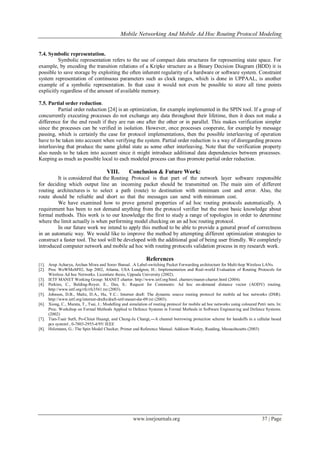 Mobile Networking And Mobile Ad Hoc Routing Protocol Modeling
www.iosrjournals.org 37 | Page
7.4. Symbolic representation.
Symbolic representation refers to the use of compact data structures for representing state space. For
example, by encoding the transition relations of a Kripke structure as a Binary Decision Diagram (BDD) it is
possible to save storage by exploiting the often inherent regularity of a hardware or software system. Constraint
system representation of continuous parameters such as clock ranges, which is done in UPPAAL, is another
example of a symbolic representation. In that case it would not even be possible to store all time points
explicitly regardless of the amount of available memory.
7.5. Partial order reduction.
Partial order reduction [24] is an optimization, for example implemented in the SPIN tool. If a group of
concurrently executing processes do not exchange any data throughout their lifetime, then it does not make a
difference for the end result if they are run one after the other or in parallel. This makes verification simpler
since the processes can be verified in isolation. However, once processes cooperate, for example by message
passing, which is certainly the case for protocol implementations, then the possible interleaving of operation
have to be taken into account when verifying the system. Partial order reduction is a way of disregarding process
interleaving that produce the same global state as some other interleaving. Note that the verification property
also needs to be taken into account since it might introduce additional data dependencies between processes.
Keeping as much as possible local to each modeled process can thus promote partial order reduction.
VIII. Conclusion & Future Work:
It is considered that the Routing Protocol is that part of the network layer software responsible
for deciding which output line an incoming packet should be transmitted on. The main aim of different
routing architectures is to select a path (route) to destination with minimum cost and error. Also, the
route should be reliable and short so that the messages can send with minimum cost.
We have examined how to prove general properties of ad hoc routing protocols automatically. A
requirement has been to not demand anything from the protocol verifier but the most basic knowledge about
formal methods. This work is to our knowledge the first to study a range of topologies in order to determine
where the limit actually is when performing model checking on an ad hoc routing protocol.
In our future work we intend to apply this method to be able to provide a general proof of correctness
in an automatic way. We would like to improve the method by attempting different optimization strategies to
construct a faster tool. The tool will be developed with the additional goal of being user friendly. We completely
introduced computer network and mobile ad hoc with routing protocols validation process in my research work.
References
[1]. Arup Acharya, Archan Misra and Sorav Bansal. .A Label-switching Packet Forwarding architecture for Multi-hop Wireless LANs.
[2]. Proc WoWMoM'02, Sep 2002, Atlanta, USA Lundgren, H.: Implementation and Real-world Evaluation of Routing Protocols for
Wireless Ad hoc Networks. Licentiate thesis, Uppsala University (2002).
[3]. IETF MANET Working Group: MANET charter. http://www.ietf.org/html. charters/manet-charter.html (2004).
[4]. Perkins, C., Belding-Royer, E., Das, S.: Request for Comments: Ad hoc on-demand distance vector (AODV) routing.
http://www.ietf.org/rfc/rfc3561.txt (2003).
[5]. Johnson, D.B., Maltz, D.A., Hu, Y.C.: Internet draft: The dynamic source routing protocol for mobile ad hoc networks (DSR).
http://www.ietf.org/internet-drafts/draft-ietf-manet-dsr-09.txt (2003).
[6]. Xiong, C., Murata, T., Tsai, J.: Modelling and simulation of routing protocol for mobile ad hoc networks using coloured Petri nets. In:
Proc. Workshop on Formal Methods Applied to Defence Systems in Formal Methods in Software Engineering and Defence Systems.
(2002)
[7]. Tian-Tsair SutS, Po-Chiun Huangt, and Chung-Ju Changt,―A channel borrowing protection scheme for handoffs in a cellular based
pcs system‖ , 0-7803-2955-4/95/ IEEE
[8]. Holzmann, G.: The Spin Model Checker, Primer and Reference Manual. Addison-Wesley, Reading, Massachusetts (2003)
 