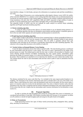 Improved AODV Based on Load and Delay for Route Discovery in MANET
www.iosrjournals.org 34 | Page
route identifies a danger, if a link breaks, and gives the information to an upstream node and then reestablishes a
new route.
Another Paper [18] presents a new routing algorithm called adaptive distance vector (ADV) for mobile,
ad hoc networks (MANETs). It is a distance vector routing algorithm that inherits some on-demand properties by
varying the size and the frequency of the routing updates in response to the mobility conditions and network load.
Using simulations [18] show that ADV outperforms DSR and AODV especially in high mobility of nodes in
network by giving significantly lower packet delays and higher (50% or more) peak throughputs.
This enhanced version of AODV uses the two methods for traffic analysis on network Packet scheduling
algorithm and Weight hop-based scheduling algorithm.
2.1 Packet scheduling algorithm
To study the effect of time-to-time delivery of control packets in an on demand routing protocol, we
compare a scheduling algorithm that does not distinguish control packets and data packets. It maintains queues in
first in first out order which separates all control packets and data packets in network [18].
1.2Weight hop-based scheduling algorithm
It gives higher weight to data packets which have fewer remaining hopes or shorter geographical distances to
reach to its destination. For this it uses the concept of weighted round-robin scheduler instead of static priority
scheduler to overcome with the problem of starvation. Thus the traffic is gradually reduced from each
intermediate nodes and delay for the execution is considerably reduced than the other scheduling algorithm. The
reduction in the average delay decreases as the mobility of nodes [2].
1.3 Tactical Ad-hoc on Demand Distance Vector Routing
It uses the Query localization process that reduces network traffic .The load checking process is performed
by each intermediate node that process a route request. The load of a node is determined by the length of the
protocol queue at a node. The method used to select the best route is similar to the procedure in Dynamic Load
Aware Routing (DALR) Protocol [15].Before broadcasting the route request packet, intermediate nodes
determine the length of its protocol queue, if it is above the threshold value “t”, it increments the load variable in
the packet. Three conditions are specified in [11] to determine the whether the route is better than another route.
This method checks the load on each intermediate node and then selects a path to reach its destination from the
source node.
Figure.3. Rebroadcast decision in TAODV
The distance calculated by the source node Dsd (Fig. 3) is included in the route request packet broadcast to its
neighbors. The timestamp of the location information (tsd) used to calculate Dsd is also one of the fields in the
packet. When a node between the source node and destination node receives the packet, the first action makes a
query to its location cache for an entry for the destination node. If an entry is found in location cache, then the
timestamp of the entry (tid) is compared with the location information timestamp in the route request packet (tsd).
If tid is newer than this tsd, it implies that the intermediate node's location information for the destination is more
recent [11].
III. Proposed Algorithm
In order to calculate the high throughput path among the existing paths from source to destination, we
considered load and delays of total path. If the distance increases delay also increases. In our proposal, we define
cut-off conditions to decide the high throughput path and categorize the paths based on throughput.
3.1 Delay on Transmission
Nodal processing involves four types of delays namely processing delay, propagation delay, queuing
delay, and delay for transmission:
 