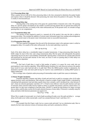 Improved AODV Based on Load and Delay for Route Discovery in MANET
www.iosrjournals.org 35 | Page
3.1.1 Processing Delay (dp)
When a packet arrives (with all its bits), processing delay is the time consumed to determine the packet header
and examine where it should be directed. After processing, the router directs the packets to the queue. This delay
is usually in microseconds (μs).
3.1.2 Queuing Delay (dq)
Queuing delay is the waiting time in the queue for a packet before it transmits onto a link. The queuing
delay of a specific packet will depend on the number of earlier-arriving packets that are queued and waiting for
transmission across the link. It is usually of the order milliseconds (ms). In the present work, we consider average
queuing delay in our computations.
3.1.3 Transmission Delay (dt)
The amount of time required to push (i.e., transmit) all of the packet’s bits onto the link is called as
transmission delay. This includes the addition of current router information apart from sending acknowledgement
signal from current router to the parent router/ downstream router on successful transmission.
3.1.4 Propagation Delay (dg)
The time required to propagate from the end of the downstream router to the upstream router is called as
propagation delay. It is usually of the order milliseconds. So, the total nodal delay is given by:
Dtn= dp+dq+dt+dg (1)
Each of the above delay has a considerable impact on packet transmission. A large processing delay keeps the
buffer empty for most of the time; and a large transmission delay fills the queue and subsequently the packets
(upcoming) may be lost due to unavailability of bandwidth. Queuing delay is maximum for a proper path selected
and minimized for the best path selected. In this work, our focus is more on queuing delay as other delays are
mostly hardware dependent.
3.2 Load
To find load of path there is need to find number of packet is in queue for every node who are
participating in route selection algorithm. When RREQ packet broadcast for route discovery process this packet
keep record of every node load and add to its path load. When this RREQ packet reaches to destination, the
destination read this value and select path having low load for route establishment as sending RREP packet to
lightly loaded path.
This is average value of packets under processing all intermediate nodes in path from source to destination.
3.3 Route Weight Calculation
Proposed algorithm compute total delay of path and total load on path by averaging value of all nodes
appears between source and destination. Path selection is based on weight of path weight of path is calculated by
considering both parameters load and delay equally hence here constant a and b introduced any value between 0
and 1, these are selection parameters such that a+b=1. If load is most effective value for path selection such type
of networks where network traffic heavily loaded so better to consider load primary selection criteria hence a is
greater than b to take more weighting to load than delay. MANET is spread up long distance for larger coverage
area so delay could be play crucial role for path selection because of more delay. If network is normally setup for
delay and load so both decision parameters are equal to 0.5.
Wp=a*Lp + b*Dp (2)
Where Wp is weight of current path, Lp is load of path according all nodes cover this path and delay is average
delay of all nodes cover within current path. a and b are constant between 0 and 1 such that a+b=1.
3.4 Example
For example from this Figure: node 4 act as a source node and node 2 act as a destination node. Here to
identify the best route selection in terms of minimum delay and load is calculated as follows.
 
