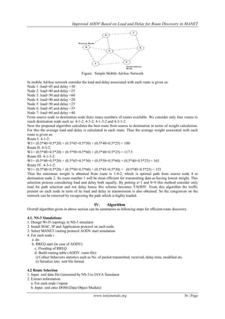 Improved AODV Based on Load and Delay for Route Discovery in MANET
www.iosrjournals.org 36 | Page
Figure: Simple Mobile Ad-hoc Network
In mobile Ad-hoc network consider the load and delay associated with each route is given as:
Node 1: load=45 and delay =30
Node 2: load=40 and delay =25
Node 3: load=50 and delay =60
Node 4: load=40 and delay =20
Node 5: load=50 and delay =25
Node 6: load=45 and delay =35
Node 7: load=60 and delay =40
From source node to destination node there many numbers of routes available. We consider only four routes to
reach destination node such as: 4-1-2, 4-3-2, 4-1-3-2 and 4-3-1-2.
Now the proposed algorithm calculates the best route from source to destination in terms of weight calculation.
For this the average load and delay is calculated in each route. Thus the average weight associated with each
route is given as:
Route I: 4-1-2:
W1= (0.5*40+0.5*20) + (0.5*45+0.5*30) + (0.5*40+0.5*25) = 100
Route II: 4-3-2:
W1= (0.5*40+0.5*20) + (0.5*50+0.5*60) + (0.5*40+0.5*25) = 117.5
Route III: 4-1-3-2:
W1= (0.5*40+0.5*20) + (0.5*45+0.5*30) + (0.5*50+0.5*60) + (0.5*40+0.5*25) = 163
Route IV: 4-3-1-2:
W1= (0.5*40+0.5*20) + (0.5*50+0.5*60) + (0.5*45+0.5*30) + (0.5*40+0.5*25) = 155
Thus the minimum weight is obtained from route is 1-4-2, which is optimal path from source node 4 to
destination node 2. So route number 1 will be most efficient for transmitting data as having lowest weight. This
selection process considering load and delay both equally. By putting a=1 and b=0 this method consider only
load for path selection and not delay hence this scheme becomes TAODV. From this algorithm the traffic
present on each node in term of its load and delay in transmission is also obtained. So the congestion on the
network can be removed by recognizing the path which is highly loaded.
IV. Algorithm
Overall algorithm given in above section can be summaries as following steps for efficient route discovery.
4.1. NS-3 Simulations
1. Design Wi-Fi topology in NS-3 simulator.
2. Install MAC, IP and Application protocol on each node.
3. Select MANET routing protocol AODV start simulation
4. For each node i
a. do
b. RREQ start (in case of AODV)
c. Flooding of RREQ
d. Build routing table (AODV. route file)
i) Collect behaviors statistics such as No. of packet transmitted, received, delay time, modified etc.
ii) Serialize into .xml file format
4.2 Route Selection
1. Input .xml data file Generated by NS-3 to JAVA Simulator
2. Extract information
a. For each node i repeat
b. Input .xml onto DOM (Data Object Module)
 