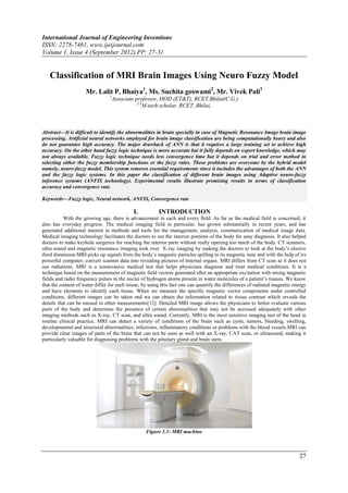 International Journal of Engineering Inventions
ISSN: 2278-7461, www.ijeijournal.com
Volume 1, Issue 4 (September 2012) PP: 27-31


   Classification of MRI Brain Images Using Neuro Fuzzy Model
                     Mr. Lalit P. Bhaiya1, Ms. Suchita goswami2, Mr. Vivek Pali3
                                 1
                                 Associate professor, HOD (ET&T), RCET,Bhilai(C.G.)
                                            2,3
                                               M-tech scholar, RCET, Bhilai,



Abstract––It is difficult to identify the abnormalities in brain specially in case of Magnetic Resonance Image brain image
processing. Artificial neural networks employed for brain image classification are being computationally heavy and also
do not guarantee high accuracy. The major drawback of ANN is that it requires a large training set to achieve high
accuracy. On the other hand fuzzy logic technique is more accurate but it fully depends on expert knowledge, which may
not always available. Fuzzy logic technique needs less convergence time but it depends on trial and error method in
selecting either the fuzzy membership functions or the fuzzy rules. These problems are overcome by the hybrid model
namely, neuro-fuzzy model. This system removes essential requirements since it includes the advantages of both the ANN
and the fuzzy logic systems. In this paper the classification of different brain images using Adaptive neuro-fuzzy
inference systems (ANFIS technology). Experimental results illustrate promising results in terms of classification
accuracy and convergence rate.

Keywords––Fuzzy logic, Neural network, ANFIS, Convergence rate

                                            I.           INTRODUCTION
           With the growing age, there is advancement in each and every field. As far as the medical field is concerned, it
also has everyday progress. The medical imaging field in particular, has grown substantially in recent years, and has
generated additional interest in methods and tools for the management, analysis, communication of medical image data.
Medical imaging technology facilitates the doctors to see the interior portions of the body for easy diagnosis. It also helped
doctors to make keyhole surgeries for reaching the interior parts without really opening too much of the body. CT scanners,
ultra sound and magnetic resonance imaging took over X-ray imaging by making the doctors to look at the body’s elusive
third dimension.MRI picks up signals from the body’s magnetic particles spilling to its magnetic tune and with the help of its
powerful computer, convert scanner data into revealing pictures of internal organs. MRI differs from CT scan as it does not
use radiations. MRI is a noninvasive medical test that helps physicians diagnose and treat medical conditions. It is a
technique based on the measurement of magnetic field vectors generated after an appropriate excitation with strong magnetic
fields and radio frequency pulses in the nuclei of hydrogen atoms present in water molecules of a patient’s tissues. We know
that the content of water differ for each tissue, by using this fact one can quantify the differences of radiated magnetic energy
and have elements to identify each tissue. When we measure the specific magnetic vector components under controlled
conditions, different images can be taken and we can obtain the information related to tissue contrast which reveals the
details that can be missed in other measurements[12]. Detailed MRI image allows the physicians to better evaluate various
parts of the body and determine the presence of certain abnormalities that may not be accessed adequately with other
imaging methods such as X-ray, CT scan, and ultra sound. Currently, MRI is the most sensitive imaging test of the head in
routine clinical practice. MRI can detect a variety of conditions of the brain such as cysts, tumors, bleeding, swelling,
developmental and structural abnormalities, infections, inflammatory conditions or problems with the blood vessels.MRI can
provide clear images of parts of the brain that can not be seen as well with an X-ray, CAT scan, or ultrasound, making it
particularly valuable for diagnosing problems with the pituitary gland and brain stem.




                                                  Figure 1.1: MRI machine



                                                                                                                             27
 