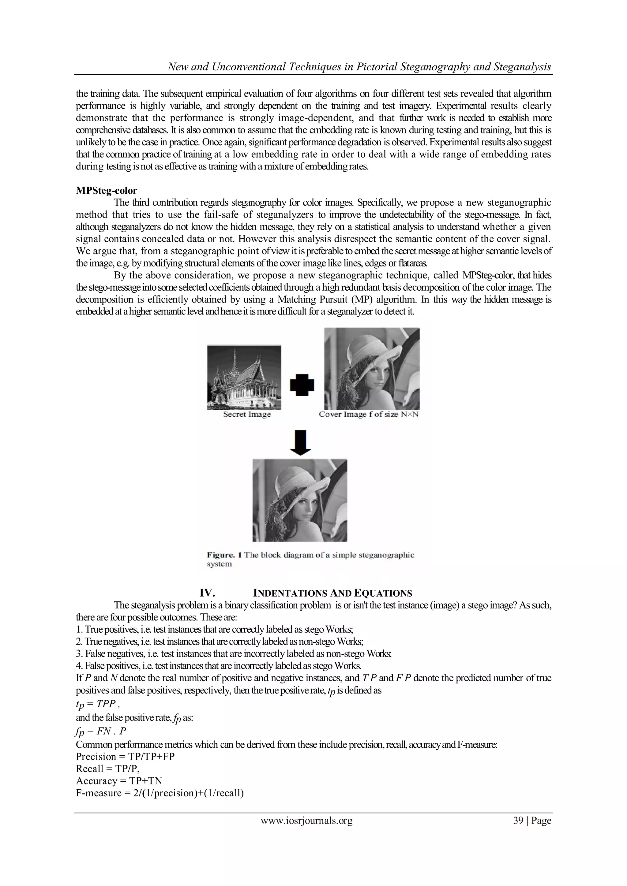 New and Unconventional Techniques in Pictorial Steganography and Steganalysis
www.iosrjournals.org 39 | Page
the training data. The subsequent empirical evaluation of four algorithms on four different test sets revealed that algorithm
performance is highly variable, and strongly dependent on the training and test imagery. Experimental results clearly
demonstrate that the performance is strongly image-dependent, and that further work is needed to establish more
comprehensive databases. It is alsocommon to assume that the embedding rate is known during testing and training, but this is
unlikelytobe the casein practice. Once again, significantperformance degradation is observed. Experimentalresultsalsosuggest
that the common practice of training at a low embedding rate in order to deal with a wide range of embedding rates
during testingisnot aseffective as training witha mixture ofembeddingrates.
MPSteg-color
The third contribution regards steganography for color images. Specifically, we propose a new steganographic
method that tries to use the fail-safe of steganalyzers to improve the undetectability of the stego-message. In fact,
although steganalyzers do not know the hidden message, they rely on a statistical analysis to understand whether a given
signal contains concealed data or not. However this analysis disrespect the semantic content of the cover signal.
We argue that, from a steganographic point ofviewitispreferabletoembedthesecretmessageathigher semanticlevelsof
theimage, e.g. bymodifyingstructural elements ofthe cover imagelike lines, edges or ﬂatareas.
By the above consideration, we propose a new steganographic technique, called MPSteg-color, that hides
thestego-messageintosomeselectedcoefficientsobtainedthrough a high redundant basis decomposition ofthe color image. The
decomposition is efficiently obtained by using a Matching Pursuit (MP) algorithm. In this way the hidden message is
embeddedatahighersemanticlevelandhenceitismoredifficultfora steganalyzer todetectit.
IV. INDENTATIONS AND EQUATIONS
The steganalysis problemisa binaryclassification problem is or isn'tthetest instance (image) a stegoimage? As such,
there arefour possible outcomes. Theseare:
1.Truepositives,i.e.testinstancesthat are correctlylabeledasstegoWorks;
2.Truenegatives,i.e.testinstancesthatarecorrectlylabeledasnon-stegoWorks;
3. False negatives, i.e. test instances that are incorrectlylabeled as non-stegoWorks;
4. Falsepositives,i.e.testinstancesthat areincorrectlylabeledasstegoWorks.
If P and N denote the real number of positive and negative instances, and T P and F P denote the predicted number of true
positives and false positives, respectively, thenthetruepositiverate,tpisdefinedas
tp = TPP ,
andthefalse positiverate, fpas:
fp = FN . P
Common performance metrics which can be derived from these include precision,recall,accuracyandF-measure:
Precision = TP/TP+FP
Recall = TP/P,
Accuracy = TP+TN
F-measure = 2/(1/precision)+(1/recall)
 