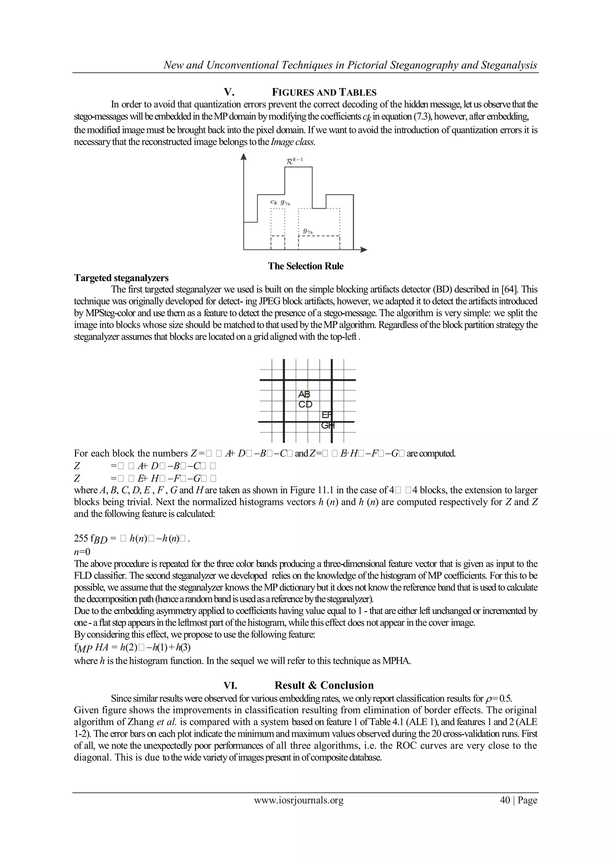 New and Unconventional Techniques in Pictorial Steganography and Steganalysis
www.iosrjournals.org 40 | Page
V. FIGURES AND TABLES
In order to avoid that quantization errors prevent the correct decoding of the hiddenmessage,letusobservethatthe
stego-messageswillbeembeddedintheMPdomain bymodifyingthecoefficientsckinequation(7.3),however,afterembedding,
themodified imagemust be brought backintothe pixel domain. Ifwe want toavoid the introduction of quantization errors it is
necessarythat the reconstructed image belongstotheImageclass.
The Selection Rule
Targeted steganalyzers
The first targeted steganalyzer we used is built on the simple blocking artifacts detector (BD) described in [64]. This
technique was originallydeveloped for detect- ing JPEG block artifacts, however, we adapted it todetect theartifactsintroduced
by MPSteg-color and use them as a feature todetect the presence of a stego-message. The algorithm is very simple: we split the
image into blocks whose size should be matchedtothatusedbytheMPalgorithm. Regardless ofthe blockpartition strategythe
steganalyzer assumes that blocks arelocatedona gridalignedwith the top-left .
For each block the numbers Z =A+ DBCandZ=E+HFGarecomputed.
Z =A+ DBC
Z =E+ HFG
where A, B, C, D, E , F , G and H are taken as shown in Figure 11.1 in the case of 44 blocks, the extension to larger
blocks being trivial. Next the normalized histograms vectors h (n) and h (n) are computed respectively for Z and Z
and the followingfeatureis calculated:
255 fBD = h(n)h(n).
n=0
The above procedure is repeated for the three color bands producing a three-dimensional feature vector that is given as input to the
FLD classifier. The second steganalyzer we developed relies on the knowledge ofthe histogram of MP coefficients. For this to be
possible, we assumethat the steganalyzer knows theMPdictionarybutitdoesnotknowthereference bandthatisusedtocalculate
thedecompositionpath(hencearandombandisusedasareferencebythesteganalyzer).
Due tothe embedding asymmetryapplied to coefficients having value equal to1- thatareeither leftunchangedor incremented by
one-aﬂatstepappearsintheleftmost part ofthehistogram, whilethiseffect does notappear inthe cover image.
Byconsideringthis effect, we propose touse thefollowingfeature:
fMP HA = h(2)h(1)+h(3)
where h is the histogram function. In the sequel we will refer to this technique as MPHA.
VI. Result & Conclusion
Sincesimilarresultswere observedfor variousembeddingrates, we onlyreport classification results for =0.5.
Given figure shows the improvements in classification resulting from elimination of border effects. The original
algorithm of Zhang et al. is compared with a system based on feature1 ofTable 4.1 (ALE 1), andfeatures 1and 2(ALE
1-2). The error bars on each plot indicate the minimumandmaximum values observed during the 20cross-validation runs. First
of all, we note the unexpectedly poor performances of all three algorithms, i.e. the ROC curves are very close to the
diagonal. This is due tothewidevarietyofimagespresentinofcompositedatabase.
 