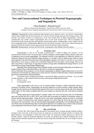 IOSR Journal of Computer Engineering (IOSR-JCE)
e-ISSN: 2278-0661, p- ISSN: 2278-8727Volume 14, Issue 3 (Sep. - Oct. 2013), PP 37-41
www.iosrjournals.org
www.iosrjournals.org 37 | Page
New and Unconventional Techniques in Pictorial Steganography
and Steganalysis
Vikas Kothari1
, Dinesh Goyal2
Software Engineering Department / Suresh Gyan Vihar University, India
Computer Science Engineering Department/ Suresh Gyan Vihar University, India
Abstract: Steganography involves transferring data through a given channel in such a way that the communication
channel itself is hidden from all involved parties. It is a form of security through obscurity; this technique protects both
messages and stations involved in communication. In the most modern form of digital steganography, electronic
communication may include complex steganographic lines of code inside transport layer which accomplishes the
aforementioned task of protecting data and anonymity of participating stations. Steganography is much confused with the
term cryptography former is fundamentally different in the sense that the message is sent secretly without attracting any
attention of third party intruders by protecting anonymity of involved channels, nodes and stations.
Keywords: Steganography, Security and Protection, Cryptography, Data Hiding, Data Encryption
I. INTRODUCTION
Steganography is the art of invisible communication. It refers to hiding the existence of the
communication channel itself. The general idea of hiding messages in common digital contents, interests a wider class
of applications that go beyond steganography. The techniques involved in such applications are collectively referred to as
information hiding [1]. By using information hiding techniques, it is possible to fuse the digital content within the image
signal regardless of the file formatandthestatusoftheimage (digitalor analog). In this thesis we will refer to cover work or
equivalently to cover image, or simply cover to indicate the images that do not yet contain a secret message, while we will
refer to stego Work, or stego images, or stego object to indicate an image withanembeddedsecretmessage.Moreover, wewill
refertothesecretmessageasstego-messageorhiddenmessage.
Depending on the meaningandgoal ofthe embedded metadata, severalinformationhidingfieldscan bedefined, even
thoughinliteraturetheterm'information hiding' is often usedasa synonym for steganography.
From an Information Theoryperspective, we can introduce steganographybyadopting a slightlydifferent pointof view[2]. In
[3] Shannon was the first that con- sidered secrecysystems from the viewpoint of information theory. Shannon identifiedthree
typesofsecretcommunicationswhichhedescribedas
1. 'concealment systems, including such methods as concealed ink, hiding a payload in an irrelevant text, or in a fake
coveringcryptogram, orothermethodsinwhichtheexistenceofthemessageishiddenfromtheintruder’,
2. Privacy system
3. Cryptographic system
Today steganography is also seen as a way of ensuring freedom of speech in military dictatorship countries or
connected to homeland security. Steganography has also been supposed to be used by terrorists to design terroristic attacks.
Example about the terrorism are the technical jihad manual [5] that is part of a terrorist manual and the color of the Osama Bin
Laden's beard in its clips: military investigators think that secret messages are associated each color of the beard to coordinate
terrorist cells.
Another topical target of steganography is computer warfare. New worms and spywares stole a lot of information
about users and then they have to find a way to carry out this data by preventing any suspicion of transmission existence by
antivirus, firewallordatastreamanalysis. During the last few years image steganography research has raised an increasingly
interest. A variety of techniques have been proposed especially for a given image file format like gif, jpeg or images
represented in the pixel domain. In fact, the main idea behind steganographyundetectabilityis: less embedding changes to the
cover Workmeansalessdetectablestegoobject.Eventhoughthisstatementisnotcompletelytrue(asitshownin[8]), itrepresents
a good startingpointtodevelopandtoimprove initial steganographic techniques proposed in the literature.
II. RELATED WORK
Yu-Chen Shu, Wen-Liang Hwang presented Conventional secret message passing methods embed a
message in the cover-text, so the receiver must use stego-text to extract the message content. In contrast, this
paper proposes a new paradigm in which the receiver does not necessarily require stego-text to retrieve the
message content. Under the proposed approach, the sender can produce keys without modifying the cover-
image, and the intended recipient can use the keys and an image that resembles like the cover-image to recover
the message.
 