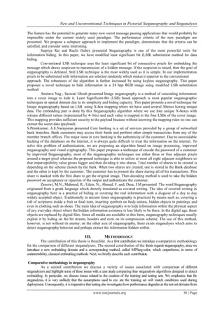 New and Unconventional Techniques in Pictorial Steganography and Steganalysis
www.iosrjournals.org 38 | Page
The feature has the potential to generate many new secret message passing applications that would probably be
impossible under the current widely used paradigm. The performance criteria of the new paradigm are
presented. We propose a subspace approach to implement the paradigm, demonstrate that the criteria can be
satisfied, and consider some interesting.
Supriya Rai and Ruchi Dubey presented Steganography is one of the most powerful tools for
information hiding. In this paper, we have modified least significant bit (LSB) substitution method for data
hiding.
Conventional LSB technique uses the least significant bit of consecutive pixels for embedding the
message which draws suspicion to transmission of a hidden message. If the suspicion is raised, then the goal of
steganography is defeated. Still LSB technique is the most widely used as it is simple. In our implementation
pixels to be substituted with information are selected randomly which makes it superior to the conventional
approach. The robustness of the algorithm is further increased by using keyless steganography. This paper
proposes a novel technique to hide information in a 24 bpp RGB image using modified LSB substitution
method.
Amitava Nag , Saswati Ghosh presented Image steganography is a method of concealing information
into a cover image to hide it. Least Significant-Bit (LSB) based approach is most popular steganographic
techniques in spatial domain due to its simplicity and hiding capacity. This paper presents a novel technique for
Image steganography based on LSB using X-box mapping where we have used several Xboxes having unique
data. The embedding part is done by this Steganography algorithm where we use four unique X-boxes with
sixteen different values (represented by 4- bits) and each value is mapped to the four LSBs of the cover image.
This mapping provides sufficient security to the payload because without knowing the mapping rules no one can
extract the secret data (payload).
S.Premkumar, A.E.Narayanan presented Core banking is a set of services provided by a group of networked
bank branches. Bank customers may access their funds and perform other simple transactions from any of the
member branch offices. The major issue in core banking is the authenticity of the customer. Due to unavoidable
hacking of the databases on the internet, it is always quite difficult to trust the information on the internet. To
solve this problem of authentication, we are proposing an algorithm based on image processing, improved
steganography and visual cryptography. This paper proposes a technique of encode the password of a customer
by improved Steganography, most of the steganographic techniques use either three or four adjacent pixels
around a target pixel whereas the proposed technique is able to utilize at most all eight adjacent neighbours so
that imperceptibility value grows bigger and then dividing it into shares. Total number of shares to be created is
depending on the scheme chosen by the bank. When two shares are created, one is stored in the Bank database
and the other is kept by the customer. The customer has to present the share during all of his transactions. This
share is stacked with the first share to get the original image. Then decoding method is used to take the hidden
password on acceptance or rejection of the output and authenticate the customer.
Zawawi, M.N., Mahmod, R., Udzir, N., Ahmad, F. and, Desa, J.M presented The word Steganography
originated from a greek language which directly translated as covered writing. The idea of covered writing in
steganography here is a practice of hiding or covering the real information with a disguise of a day to day
widely accepted object. Traditionally in ancient times steganography is practiced by means such as, covering a
roll of scriptures inside a fruit or food item, inserting symbols on body tattoos, hidden objects in paintings and
even in clothing such as shoes. The main idea of steganography is to hide information within the physical aspect
of any everyday object where the hidden information existence is less likely to be there. In the digital age, these
objects are replaced by digital files. Since all media are available in this form, steganography techniques usually
exploit it by hiding on the bit stream, headers and even on its compression scheme. The use of this method,
however, is not without its enemy; on the other axis of steganography, there exists steganalysis which aims to
detect steganography behavior and perhaps extract the information hidden within.
III. METHODOLOGY
The contribution of this thesis is threefold. As a first contribution we introduce a comparative methodology
for the comparison of different steganalyzers. The second contribution of the thesis regards steganography, since we
introduce a new embedding domain and a corresponding method, called MPSteg-color, which outperforms, in terms of
undetectability, classical embedding methods. Next, we brieﬂydescribe each contribution.
Comparative methodology in steganography
As a second contribution we discuss a variety of issues associated with comparison of different
steganalyzers and highlight some of these issues with a case study comparing four steganalysis algorithms designed to detect
embedding. In particular, we discuss issues related to the creation of the training and testing sets. We emphasize that for
steganalysis, it is very unlikely that the assumptions used to cre- ate the training set will match conditions used during
deployment. Consequently, it isimperative that testingalsoinvestigateshowperformance degradesas thetest set deviates from
 