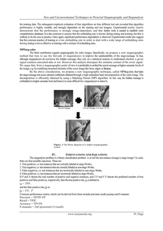 New and Unconventional Techniques in Pictorial Steganography and Steganalysis
www.iosrjournals.org 39 | Page
the training data. The subsequent empirical evaluation of four algorithms on four different test sets revealed that algorithm
performance is highly variable, and strongly dependent on the training and test imagery. Experimental results clearly
demonstrate that the performance is strongly image-dependent, and that further work is needed to establish more
comprehensive databases. It is alsocommon to assume that the embedding rate is known during testing and training, but this is
unlikelytobe the casein practice. Once again, significantperformance degradation is observed. Experimentalresultsalsosuggest
that the common practice of training at a low embedding rate in order to deal with a wide range of embedding rates
during testingisnot aseffective as training witha mixture ofembeddingrates.
MPSteg-color
The third contribution regards steganography for color images. Specifically, we propose a new steganographic
method that tries to use the fail-safe of steganalyzers to improve the undetectability of the stego-message. In fact,
although steganalyzers do not know the hidden message, they rely on a statistical analysis to understand whether a given
signal contains concealed data or not. However this analysis disrespect the semantic content of the cover signal.
We argue that, from a steganographic point ofviewitispreferabletoembedthesecretmessageathigher semanticlevelsof
theimage, e.g. bymodifyingstructural elements ofthe cover imagelike lines, edges or ﬂatareas.
By the above consideration, we propose a new steganographic technique, called MPSteg-color, that hides
thestego-messageintosomeselectedcoefficientsobtainedthrough a high redundant basis decomposition ofthe color image. The
decomposition is efficiently obtained by using a Matching Pursuit (MP) algorithm. In this way the hidden message is
embeddedatahighersemanticlevelandhenceitismoredifficultfora steganalyzer todetectit.
IV. INDENTATIONS AND EQUATIONS
The steganalysis problemisa binaryclassification problem is or isn'tthetest instance (image) a stegoimage? As such,
there arefour possible outcomes. Theseare:
1.Truepositives,i.e.testinstancesthat are correctlylabeledasstegoWorks;
2.Truenegatives,i.e.testinstancesthatarecorrectlylabeledasnon-stegoWorks;
3. False negatives, i.e. test instances that are incorrectlylabeled as non-stegoWorks;
4. Falsepositives,i.e.testinstancesthat areincorrectlylabeledasstegoWorks.
If P and N denote the real number of positive and negative instances, and T P and F P denote the predicted number of true
positives and false positives, respectively, thenthetruepositiverate,tpisdefinedas
tp = TPP ,
andthefalse positiverate, fpas:
fp = FN . P
Common performance metrics which can be derived from these include precision,recall,accuracyandF-measure:
Precision = TP/TP+FP
Recall = TP/P,
Accuracy = TP+TN
F-measure = 2/(1/precision)+(1/recall)
 