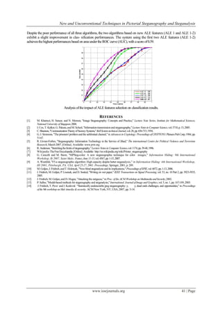 New and Unconventional Techniques in Pictorial Steganography and Steganalysis
www.iosrjournals.org 41 | Page
Despite the poor performance of all three algorithms, the two algorithms based on new ALE features (ALE 1 and ALE 1-2)
exhibit a slight improvement in clas- sification performances. The system using the first two ALE features (ALE 1-2)
achievesthehighest performancesbasedonareaundertheROCcurve(AUC), with ascoreof0.59.
Analysis oftheimpact ofALE featuresselection on classificationresults.
REFERENCES
[1] M. Kharrazi, H. Sencar, and N. Memon, "Image Steganography: Concepts and Practice," Lecture Note Series, Institute for Mathematical Sciences,
NationalUniversity ofSingapore,2004.
[2] I.Cox,T.Kalker,G. Pakura,andM.Scheel,"Informationtransmissionandsteganography,"LectureNotesinComputerScience,vol.3710,p.15,2005.
[3] C.Shannon,"CommunicationTheoryofSecrecySystems,"BellSystemtechnicalJournal,vol.28,pp.656-715,1954.
[4] G.J.Simmons,"Theprisoners'problemandthe subliminal channel,"inAdvances in Cryptology:ProceedingsofCRYPTO'83.PlenumPubCorp,1984,pp.
51-67.
[5] R. Givner-Forbes, "Steganography: Information Technology in the Service of Jihad," The international Centre for Political Violence and Terrorism
Research, March2007.[Online]. Available: www.pvtr.org
[6] R.Anderson,"Stretchingthelimitsofsteganography,"LectureNotesinComputerScience,vol.1174,pp.39-48,1996.
[7] Wikipedia TheFreeEncyclopedia.[Online].Available: http://en.wikipedia.org/wiki/Printer_steganography
[8] G. Cancelli and M. Barni, "MPSteg-color: A new steganographic technique for color images," Information Hiding: 9th International
Workshop, Ih 2007, Saint Malo, France,June11-13,vol.4567,pp.1-15,2007.
[9] A. Westfeld, "F5-a steganographic algorithm: High capacity despite better steganalysis," in Information Hiding: 4th International Workshop,
IH 2001, Pittsburgh, PA, USA, April25-27, 2001: Proceedings. Springer,2001,p.289.
[10] M.Goljan,J.Fridrich,andT.Holotyak,"Newblind steganalysisanditsimplications," ProceedingsofSPIE,vol.6072,pp.1-13,2006.
[11] J. Fridrich, M. Goljan, P. Lisonek, and D. Soukal, "Writing on wet paper," IEEE Transactions on Signal Processing,vol. 53,no. 10 Part2, pp. 3923-3935,
2005.
[12] J. Fridrich, M.Goljan,and D.Hogea, "Attackingthe outguess,"in Proc.ofthe ACM WorkshoponMultimediaandSecurity,2002.
[13] P.Sallee,"Model-basedmethods for steganographyand steganalysis,"International JournalofImageandGraphics,vol.5,no.1,pp.167-189,2005.
[14] J.Fridrich,T. Pevn`andJ.Kodovsk` "Statisticallyundetectablejpeg steganography: y, y, dead ends challenges, and opportunities," in Proceedings
ofthe9thworkshoponMul-timedia &security. ACM New York,NY, USA, 2007, pp. 3-14.
 