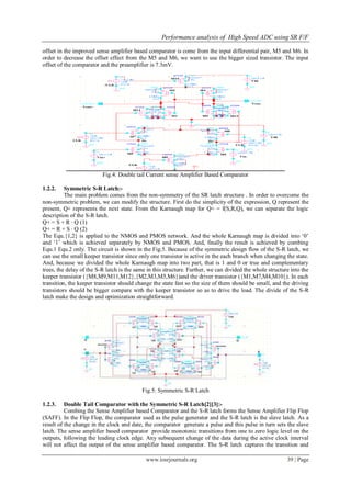 Performance analysis of High Speed ADC using SR F/F
www.iosrjournals.org 39 | Page
offset in the improved sense amplifier based comparator is come from the input differential pair, M5 and M6. In
order to decrease the offset effect from the M5 and M6, we want to use the bigger sized transistor. The input
offset of the comparator and the preamplifier is 7.3mV.
Fig.4: Double tail Current sense Amplifier Based Comparator
1.2.2. Symmetric S-R Latch:-
The main problem comes from the non-symmetry of the SR latch structure . In order to overcome the
non-symmetric problem, we can modify the structure. First do the simplicity of the expression, Q represent the
present, Q+ represents the next state. From the Karnaugh map for Q+ = f(S,R,Q), we can separate the logic
description of the S-R latch.
Q+ = S + R · Q (1)
Q+ = R + S · Q (2)
The Equ.{1,2} is applied to the NMOS and PMOS network. And the whole Karnaugh map is divided into „0‟
and „1‟ which is achieved separately by NMOS and PMOS. And, finally the result is achieved by combing
Equ.1 Equ.2 only. The circuit is shown in the Fig.5. Because of the symmetric design flow of the S-R latch, we
can use the small keeper transistor since only one transistor is active in the each branch when changing the state.
And, because we divided the whole Karnaugh map into two part, that is 1 and 0 or true and complementary
trees, the delay of the S-R latch is the same in this structure. Further, we can divided the whole structure into the
keeper transistor ({M8,M9,M11,M12},{M2,M3,M5,M6})and the driver transistor ({M1,M7,M4,M10}). In each
transition, the keeper transistor should change the state fast so the size of them should be small, and the driving
transistors should be bigger compare with the keeper transistor so as to drive the load. The divide of the S-R
latch make the design and optimization straightforward.
Fig.5: Symmetric S-R Latch
1.2.3. Double Tail Comparator with the Symmetric S-R Latch[2][3]:-
Combing the Sense Amplifier based Comparator and the S-R latch forms the Sense Amplifier Flip Flop
(SAFF). In the Flip Flop, the comparator used as the pulse generator and the S-R latch is the slave latch. As a
result of the change in the clock and date, the comparator generate a pulse and this pulse in turn sets the slave
latch. The sense amplifier based comparator provide monotonic transitions from one to zero logic level on the
outputs, following the leading clock edge. Any subsequent change of the data during the active clock interval
will not affect the output of the sense amplifier based comparator. The S-R latch captures the transition and
 