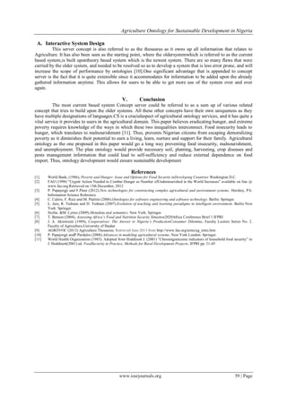 Agriculture Ontology for Sustainable Development in Nigeria
www.iosrjournals.org 59 | Page
A. Interactive System Design
This server concept is also referred to as the thesaurus as it owns up all information that relates to
Agriculture. It has also been seen as the starting point, where the oldersystemwhich is referred to as the current
based system,is built upontheory based system which is the newest system. There are so many flaws that were
carried by the older system, and needed to be resolved so as to develop a system that is less error prone, and will
increase the scope of performance by ontologies [10].One significant advantage that is appended to concept
server is the fact that it is quite extensible since it accommodates for information to be added upon the already
gathered information anytime. This allows for users to be able to get more use of the system over and over
again.
V. Conclusion
The most current based system Concept server could be referred to as a sum up of various related
concept that tries to build upon the older systems. All these other concepts have their own uniqueness as they
have multiple designations of languages.CS is a crucialaspect of agricultural ontology services, and it has quite a
vital service it provides to users in the agricultural domain. This paper believes eradicating hunger, and extreme
poverty requires knowledge of the ways in which these two inequalities interconnect. Food insecurity leads to
hunger, which translates to malnourishment [11]. Thus, prevents Nigerian citizens from escaping demoralizing
poverty as it diminishes their potential to earn a living, learn, nurture and support for their family. Agricultural
ontology as the one proposed in this paper would go a long way preventing food insecurity, malnourishment,
and unemployment. The plan ontology would provide necessary soil, planting, harvesting, crop diseases and
pests management information that could lead to self-sufficiency and reduce external dependence on food
import. Thus, ontology development would ensure sustainable development
References
[1] World Bank, (1986), Poverty and Hunger: Issue and Options for Food Security inDeveloping Countries Washington D.C.
[2] FAO (1998) “Urgent Action Needed to Combat Hunger as Number ofUndernourished in the World Increases” available on line @
www.fao.org.Retrieved on 15th December, 2012
[3] P. Papajorgji and F.Pinet (2012).New technologies for constructing complex agricultural and environment systems. Hershey, PA:
Information Science Reference.
[4] C. Calero, F. Ruiz and M. Piattini (2006).Ontologies for software engineering and software technology. Berlin: Springer.
[5] L. Jain, R. Tedman and D. Tedman (2007).Evolution of teaching and learning paradigms in intelligent environment. Berlin New
York: Springer.
[6] Sicilia. &M. Lytras (2009).Metadata and semantics. New York: Springer.
[7] T. Benson (2004), Assessing Africa’s Food and Nutrition Security Situation2020Africa Conference Brief 1 IFPRI
[8] J. A. Akinwumi (1989), Cooperatives: The Answer to Nigeria’s ProductionConsumer Dilemma, Faculty Lecture Series No. 2.
Faculty of Agriculture,University of Ibadan
[9] AGROVOC (2013) Agriculture Thesaurus. Retrieved June 2013 from http://www.fao.org/aims/ag_intro.htm
[10] P. Papajorgji andP.Pardalos (2008).Advances in modeling agricultural systems. New York London: Springer.
[11] World Health Organization (1985): Adopted from Hoddinott J. (2001) “Choosingoutcome indicators of household food security” in
J. Hoddinott(2001) ed. FoodSecurity in Practice, Methods for Rural Development Projects, IFPRI pp. 31-45
 