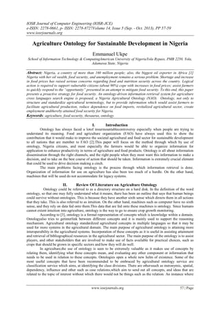 IOSR Journal of Computer Engineering (IOSR-JCE)
e-ISSN: 2278-0661, p- ISSN: 2278-8727Volume 14, Issue 5 (Sep. - Oct. 2013), PP 57-59
www.iosrjournals.org
www.iosrjournals.org 57 | Page
Agriculture Ontology for Sustainable Development in Nigeria
Emmanuel Ukpe
School of Information Technology & ComputingAmerican University of NigeriaYola Bypass, PMB 2250, Yola,
Adamawa State, Nigeria
Abstract: Nigeria, a country of more than 160 million people; also, the biggest oil exporter in Africa [1]
Nigeria with her oil wealth, food security, and unemployment remains a serious problem. Shortage and increase
in food prices has raised serious concerns regarding food and nutrition security across the country. Logical
action is required to support vulnerable citizens (about 90%) cope with increases in food prices; assist farmers
to quickly respond to the “opportunity” presented in an attempt to mitigate food security. To this end, this paper
presents a proactive strategy for food security. An ontology-driven information retrieval system for agriculture
cross languages search engine is proposed, a Nigeria Agricultural Ontology (NAO). Ontology, not only to
structure and standardize agricultural terminology, but to provide information which would assist farmers to
facilitate agricultural production, reduce dependence on food imports, revitalized agricultural sector, create
employment andthereby attained food security for Nigeria.
Keywords: agriculture, food security, thesaurus, ontology
I. Introduction
Ontology has always faced a lotof insurmountablecontroversy especially when people are trying to
understand its meaning. Food and agriculture organization (FAO) have always used this to show the
contribution that it would make to improve the societal agricultural and food sector for sustainable development
to all nations that are member to FAO [2].This paper will focus on the method through which by use of
ontology, Nigeria citizens, and most especially the farmers would be able to organize information for
application to enhance productivity in terms of agriculture and food products. Ontology is all about information
dissemination through the right channels, and the right people when they most want this information to make a
decision, and to take on the best course of action that should be taken. Information is extremely crucial element
that could be used to drive decision making a cinch.
The main problems facing ontology is the process through which information retrieval is done.
Organization of information for use on agriculture has also been too much of a hurdle. On the other hand,
machines that will be used do not accommodate for legacy systems.
II. Review Of Literature on Agriculture Ontology
Ontology could be referred to as a directory structure on a hard disk. In the definition of the word
ontology, so that one may fully understand what it means, there has been an outline that says that human beings
could survive without ontologies. This is because they have another sixth sense which directs them in all actions
that they take. This is also referred to as intuition. On the other hand, machines such as computer have no sixth
sense, and they rely on data fed onto them.This data that are fed onto these machines is ontology. Since humans
cannot extent intuition into agriculture, ontology is the way to go to ensure crop growth monitoring.
According to [3], ontology is a formal representation of concepts which is knowledge within a domain.
Ontologyalso tries to getinterlink between different concepts and it is mainly used to support the reasoning
mechanism. Agricultural ontology standardized agricultural concepts in multiple languages so that it may be
used for more systems in the agricultural domain. The main purpose of agricultural ontology is attaining more
interoperability in the agricultural systems. Incorporation of these concepts as it is useful in assisting attainment
and retrieval of bibliographical resources in the agricultural sector. The main purpose of the ontology is to assist
players, and other stakeholders that are involved to make use of facts available for practical choices, such as
crops that should be grown in specific sectors and how they will do well.
In agriculture,the use of ontology is seen to be extremely valuable as it makes use of concepts by
relating them, identifying what these concepts mean, and evaluating any other component or information that
needs to be used in relation to these concepts. Ontologies open a whole new helm of existence. Some of the
most useful concepts that have been recommended to be embraced by agricultural ontology service are
classification service which aims, at identifying the class divisions. There are otherssuch as meronymic, spatial,
dependency, influence and other such as case relations,which aim to send out all concepts, and ideas that are
related to the topic of interest without which there would not be things such as the relation. An instance where
 