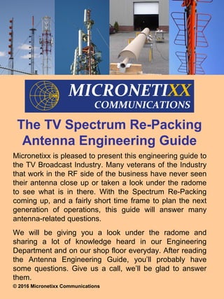 The TV Spectrum Re-Packing
Antenna Engineering Guide
Micronetixx is pleased to present this engineering guide to
the TV Broadcast Industry. Many veterans of the Industry
that work in the RF side of the business have never seen
their antenna close up or taken a look under the radome
to see what is in there. With the Spectrum Re-Packing
coming up, and a fairly short time frame to plan the next
generation of operations, this guide will answer many
antenna-related questions.
We will be giving you a look under the radome and
sharing a lot of knowledge heard in our Engineering
Department and on our shop floor everyday. After reading
the Antenna Engineering Guide, you’ll probably have
some questions. Give us a call, we’ll be glad to answer
them.
© 2016 Micronetixx Communications
 