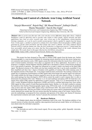 IOSR Journal of Computer Engineering (IOSR-JCE)
e-ISSN: 2278-0661, p- ISSN: 2278-8727Volume 15, Issue 2 (Nov. - Dec. 2013), PP 42-49
www.iosrjournals.org
www.iosrjournals.org 42 | Page
Modelling and Control of a Robotic Arm Using Artificial Neural
Network
Satyajit Bhowmick1
, Rajesh Bag1
, SK Masud Hossain1
, Subhajit Ghosh1
,
Shanta Mazumder1
, Sauvik Das Gupta2
1
Department of Electronics and Communication Engineering, WBUT, Kolkata, India
2
School of Electrical and Computer Engineering, Oklahoma State University, OK, USA
Abstract: Often it can be seen that men with a lost arm face severe difficulties doing daily chores. Artificial
Intelligence could be effectively used to provide some respite to those people. Neural networks and their
applications have been an active research topic since recent past in the rehabilitation robotics/machine
learning community, as it can be used to predict posture/gesture which is guided by signals from the human
brain. In this paper, a method is proposed to estimate force from Surface Electromyography (s-EMG) signals
generated by specific hand movements and then design and control a Robotic arm using Artificial Neural
Network (ANN) to replicate human arm. Here the force prediction is a Regression process. A hand model has
been successfully moved using servo motor that has been programmed based on the results obtained from
sample data. The results shown in this paper illustrate how the Robotic arm performs.
Index Terms: Surface EMG, Artificial Neural Network, Robotic arm, Regression.
I. Introduction
This project has been designed on data taken as Surface EMG signals from the human arm. Surface
Electromyography is a non-invasive technique for measuring muscle electrical activity that occurs during mus-
cle contraction and relaxation cycles. EMG signals contain the information about the muscle force which can be
used in human-machine interaction. Force plays an important role in these applications. Rezazadeh et al. [1]
proposed a co-adaptive Human-Machine Interface (HMI) that is developed to control virtual forearm prosthesis
over a long period of operation. This paper has influenced us to make a robotic arm based on the hand EMG
signal. The physical structure of the robotic arm has been modeled such that it can be easily assembled. It has
been simplified such that it has 1 degree of freedom (with capability of rotating 180◦
) while retaining some of
the important motions of the human arm. A five-finger model has been constructed. The working is based on the
simple fact of comparison of performances of EMG signals taken from human arm and the target to be achieved.
This model exhibits the full range of motion required to move the arm with some degree of force. A virtual re-
ality model package has been developed in MATLAB to control the model in such a manner that it is able to
demonstrate the potential of the work. Mobasser et al. [2] used multilayer perceptron ANN for hand force esti-
mation from surface EMG signals for applications in sports activities. Yang et al. [3] demonstrated the use of
ANN, Locally Weighted Projection Regression (LWPR) and SVM to estimate hand grasp force from surface
EMG signals for force control of multi-functional prosthetic hands. Haritha et al. [4] used a method to estimate
the hand force from Surface Electromyography signals using ANN.In this work, we will estimate the predicted
value of force from the surface EMG signals using a feed-forward ANN. The neural network is trained with
both EMG and force data. Then the arm model is moved using servo motor which is programmed based on the
results obtained from sample data.The next section describes the hardware setup of our system. Section III pre-
sents the methodology we proposed for force estimation and operation of the robotic arm. Section IV discusses
the experimental evaluation and results. Section V presents the conclusion of the paper.
II. Hardware Platform
This Module details about the hardware components used in this work. The hardware platform of our
research consists of surface electrode, amplifier, data acquisition board and arm model. Below we will discuss in
more details about the individual components.
A. ELECTRODE
The electrodes are used to collect muscle signals. We are using surface gelled disposable electrodes.
They come in various
 