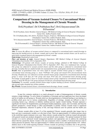 IOSR Journal of Dental and Medical Sciences (IOSR-JDMS)
e-ISSN: 2279-0853, p-ISSN: 2279-0861.Volume 15, Issue 2 Ver. VII (Feb. 2016), PP 35-49
www.iosrjournals.org
Comparison of Vacuum Assisted Closure Vs Conventional Moist
Dressing in the Management of Chronic Wounds
Dr.K.Priyatham1
; Dr.Y.Prabhakara Rao2
; Dr.G.Satyanavamani3
;Dr.
D.Poornima4
1
Dr.K.Priyatham, Junior Resident, General Surgery, NRI Medical College & General Hospital, Chinakakani,
Guntur Dist, Andhra Pradesh, India.
2
Dr.Y.PrabhakaraRao, M.S.,M.Ch., Paediatric Surgery, Professor, NRI Medical College & General Hospital,
Chinakakani, Guntur Dist, Andhra Pradesh, India.
3
Dr.G.SatyanavamaniM.S., General Surgery, Assistant Professor, NRI Medical College & General Hospital,
Chinakakani, Guntur Dist, Andhra Pradesh, India.
4
Dr.D.PoornimaM.S., General Surgery, Assistant Professor, NRI Medical College & General Hospital,
Chinakakani, Guntur Dist, Andhra Pradesh, India.
Abstract:
Aim: To assess the efficacy of vacuum assisted closure as compared to conventional moist wound dressings in
improving the healing process in chronic wounds and to prove that vacuum assisted closure can be used as a
much better treatment option in the management of chronic wounds.
Study design: Randomized control trial.
Place and duration of study: General Surgery Department, NRI Medical College & General Hospital,
Chinakakani from October 2013 to September 2015.
Methodology: 120 patients with chronic wounds, of varying etiology, admitted in NRI Medical College &
General Hospital, Chinakakani from October 2013 to September 2015. They were randomized into 2 groups.
One group was subjected to vacuum assisted closure and the other group is subjected to conventional moist
dressing. Variables that are studied include rate of granulation tissue, graft uptake and duration of hospital stay.
Results: Rate of granulation tissue was more rapid in vacuum assisted closure group as compared to
conventional moist dressing group i.e. mean 78.68%for VAC group and mean51.92% forconventional moist
dressing. Hospital stay was reduced in vacuum assisted closure group compared to conventional moist dressing
group i.e mean 32.48 days for VAC group and mean 59.43 days for conventional moist dressing group.
Percentage of graft uptake is more in vacuum assisted closure group compared to conventional moist dressing
group i.e. mean 80.78% for VAC group and mean 59.58% for conventional moist dressing group
Conclusion: To conclude, vacuum assisted closure helps in faster healing of chronic wounds and better graft
take-up and reduce hospital stay of these patients.
Key Words: Vacuum assisted closure, conventional moist dressings, chronic wounds.
I. Introduction
In past few centuries medicine is so much advanced, in spite of thatmanagement of chronic wounds
remains a tough challenge. To solve thislot of modalities of dressings and local applicants have been developed
and lot of studies are still going on. Wounds which are showingcharacters of delayed healing or non healing is a
problem which gives rise to various complications. Regardless of etiology, wounds are difficult to treat if
coexisting factors (e.g.- infection or diabetes mellitus) prevent regular wound healing. Wounds represent a
significant risk factor for hospitalization, psychological burden,amputation, sepsis, and even death, and from the
patient's perspective, wound therapy is often uncomfortable or painful. Chronic wounds result in significant
functional impairment, reduction in quality of life, and large financial costs for patients and the health care
system.
Chronic wounds affect at least 1% of the population1
.Chronic wounds generally take longer time to
heal, and care is enormously variable, as is the time to heal. There are approximately 4.5 million pressure ulcers
in the world that require treatment every year. Many chronic wounds around the world are treated sub-optimally
with general wound care products designed to cover and absorb some exudates. The optimal treatment for these
wounds is to receive advanced wound management products and appropriate care to address the underlying
defect that has caused the chronic wound; in the case of pressure ulcers a number of advanced devices exist to
reduce pressure for patients. There are approximately 9.7 million venous ulcers, and approximately 10.0 million
diabetic ulcers in the world requiring treatment. Chronic wounds are growing in incidence due to the growing
DOI: 10.9790/0853-15273549 www.iosrjournals.org 35 |Page
 