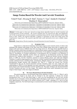IOSR Journal of VLSI and Signal Processing (IOSR-JVSP)
ISSN: 2319 – 4200, ISBN No. : 2319 – 4197 Volume 1, Issue 5 (Jan. - Feb 2013), PP 32-36
www.iosrjournals.org
www.iosrjournals.org 32 | Page
Image Fusion Based On Wavelet And Curvelet Transform
Vishal P.Tank1
, Divyang D. Shah2
,Tanmay V. Vyas3
, Sandip B. Chotaliya4
Manthan S. Manavadaria5
1
(Electronics & Communication Department, CSPIT/CHARUSAT University, Gujarat, India)
2
(Electronics & Communication Department, NGI/Gujarat Technological University, Gujarat, India)
3(Electronics & Communication Department, NGI/Gujarat Technological University, Gujarat, India)
4
(Electronics & Communication Department, NGI/Gujarat Technological University, Gujarat, India)
5
(Electronics & Communication Department, CSPIT/CHARUSAT University, Gujarat, India)
Abstract : In this paper we have put forward an image fusion algorithm based on wavelet transform and
second generation curvelet transform. The wavelet transform does not represent the edges and singularities
well. So the second generation curvelet transform is performed along with the wavelet transform and the image
fusion is done. Finally, the proposed algorithm is applied to experiments of multi focus image fusion and
complementary image fusion. The proposed algorithm holds useful information from source multiple images
quite well.
Keywords - Image fusion, Wavelet transforms, Second Generation Curvelet Transform
I. INTRODUCTION
Image fusion is a data fusion technology which keeps images as main research contents. It refers to the
techniques that integrate multi-images of the same scene from multiple image sensor data or integrate multi-
images of the same scene at different times from one image sensor [1]. The image fusion algorithm based on
Wavelet Transform which faster developed was a multiresolution analysis image fusion method in recent decade
[2]. Wavelet Transform has good time-frequency characteristics. It was applied successfully in image processing
field [3]. Nevertheless, its excellent characteristic in one-dimension can’t be extended to two dimension or
multi-dimension simply. Separable wavelet which was spanning by one-dimensional wavelet has limited
directivity [4]. Aiming at these limitation, E. J. Candes and D. L. Donoho put forward Curvelet Transform
theory in 2000 [5]. Curvelet Transform consisted of special filtering process and multi-scale Ridgelet
Transform. It could fit image properties well. However, Curvelet Transform had complicated digital realization,
includes sub-band division, smoothing block, normalization, Ridgelet analysis and so on. Curvelet’s pyramid
decomposition brought immense data redundancy [6]. Then E. J. Candes put forward Fast Curvelet
Transform(FCT) that was the Second Generation Curvelet Transform which was more simple and easily
understanding in 2005[7]. Its fast algorithm was easily understood. Li Huihui’s researched multi-focus image
fusion based on the Second Generation Curvelet Transform [8]. This paper introduces the Second Generation
Curvelet Transform and uses it to fuse images. This method could extract useful information from source
images to fused images so that clear images are obtained.
II. WAVELET BASED IMAGE FUSION SCHEMES
The general procedure of wavelet-based image fusion algorithm is shown in Fig. 3.1. Where I1 and I2
denote the source images to be fused, and are assumed to be well registered. L denotes the wavelet
decomposition level. F is the final fused image. I1, and I2 are first decomposed by the Lth level wavelet
transform into 3L horizontal, vertical and diagonal detail sub-images at each of the L resolution levels and a
gross approxirnation of the image at the coarsest resolution level.. Couple subimages of I1, and I2 are then
combined, respectively. The final fused image is reconstructed by inverse wavelet transform from the modified
coefficients
 