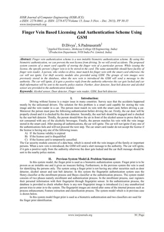 IOSR Journal of Computer Engineering (IOSR-JCE)
e-ISSN: 2278-0661, p- ISSN: 2278-8727Volume 15, Issue 3 (Nov. - Dec. 2013), PP 30-35
www.iosrjournals.org
www.iosrjournals.org 30 | Page
Finger Vein Based Licensing And Authentication Scheme Using
GSM
D.Divya1
, S.Padmasarath2
1
(Applied Electronics, Aksheyaa College Of Engineering, India)
2
(Production Department, NVH India Pvt. Limited, India)
Abstract: Finger vein authentication scheme is a non imitable biometric authentication scheme. By using this
biometric authentication, we can prevent the non license from driving. So we will avoid accidents. The proposed
system consists of a smart card capable of storing the finger vein of a particular person. While issuing the
license, the specific person’s finger vein is to be stored in the card. The same automobile should have facility of
finger vein reader. A person, who wishes to drive, must match his finger vein with the smart card otherwise the
car will not ignite. Car theft security module also provided using GSM. The groups of vein images were
previously stored in the database, when the new vein is introduced the GSM will send a message to the
authority. The car will ignite, if it gets a positive reply from the authority otherwise the car gets locked and car
theft information will be sent to the nearby police station. Further, door detector, Seat belt detector and alcohol
sensor are provided to the authentication module.
Keywords: Alcohol sensor, Door detector, Finger vein reader, GSM, Seat belt detector.
I. Introduction:
Driving without license is a major issue in many countries. Survey says that the accidents happened
mostly by the unlicensed drivers. The solution for this problem is a smart card capable for storing the vein
image and the vein reader in a car. The person must match its vein with the smart card, before driving a car.
Moreover the person must pass the following authentication before driving the car. Firstly, the car door will be
properly closed and it is checked by the door detector. Secondly, the seat belt should be engaged and is checked
by the seat belt detector. Thirdly, the person should blow the air in front of the alcohol sensor to prove that he is
not consumed with any of the alcoholic beverages. Finally, the person matches his vein with the vein image
stored in the smart card. After passing all authentications, the car will ignite. The car will not ignite if any one of
the authentications fails and will not proceed the next step. The car smart card reader do not accept the license if
the license is having any one of the following issues.
A) If the license validity is expired
B) If the license card is disqualified
C) If the license card is temporarily cancelled.
The Car security module consists of a data base, which is stored with the vein images of the family or important
persons. When a new vein is introduced, the GSM will send a alert message to the authority. The car will ignite,
if it gets a positive reply from the authority otherwise the door gets locked and the car theft message should be
sent to the nearby police station.
II. Previous System Model & Problem Statement
In this system model, the finger print is used as a biometric authentication system. Finger print is to be
proven as an imitable one and it gives an insecure feeling. Furthermore, in the previous system the vein is used
for identifying the persons only. The system using a finger print is not having any other securities such as door
detector, alcohol sensor and seat belt detector. In this system the fingerprint authentication system uses the
Henry classifier at the enrollment process and Bayes classifier at the authentication process. The system model
consists of two phases namely enrollment and authentication process. In the enrollment process, user registers
their personal information with their fingerprint through fingerprint sensor. In the authentication process, the
database is provided to check whether there is any new fingerprint image is introduced (i.e.) any unauthorized
person tries to enter in to the system. The fingerprint images are stored after some of the internal process such as
process enhancement, Feature extraction and classification process. The system model which is in previous case
is shown below.
In this system model finger print is used as a biometric authentication and two classifiers are used for
the finger print identification.
 