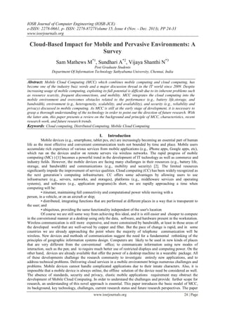 IOSR Journal of Computer Engineering (IOSR-JCE)
e-ISSN: 2278-0661, p- ISSN: 2278-8727Volume 15, Issue 4 (Nov. - Dec. 2013), PP 24-33
www.iosrjournals.org
www.iosrjournals.org 24 | Page
Cloud-Based Impact for Mobile and Pervasive Environments: A
Survey
Sam Mathews M*1
, Sundhari A*2
, Vijaya Shanthi N*3
Post Graduate Students
Department Of Information Technology Sathyabama University, Chennai, India
Abstract: Mobile Cloud Computing (MCC) which combines mobile computing and cloud computing, has
become one of the industry buzz words and a major discussion thread in the IT world since 2009. Despite
increasing usage of mobile computing, exploiting its full potential is difficult due to its inherent problems such
as resource scarcity, frequent disconnections, and mobility. MCC integrates the cloud computing into the
mobile environment and overcomes obstacles related to the performance (e.g., battery life,storage, and
bandwidth), environment (e.g., heterogeneity, scalability, and availability), and security (e.g., reliability and
privacy) discussed in mobile computing. As MCC is still at the early stage of development, it is necessary to
grasp a thorough understanding of the technology in order to point out the direction of future research. With
the latter aim, this paper presents a review on the background and principle of MCC, characteristics, recent
research work, and future research trends.
Keywords: Cloud computing, Distributed Computing, Mobile Cloud Computing
I. Introduction
Mobile devices (e.g., smartphone, tablet pcs, etc) are increasingly becoming an essential part of human
life as the most effective and convenient communication tools not bounded by time and place. Mobile users
accumulate rich experience of various services from mobile applications (e.g., iPhone apps, Google apps, etc),
which run on the devices and/or on remote servers via wireless networks. The rapid progress of mobile
computing (MC) ) [1] becomes a powerful trend in the development of IT technology as well as commerce and
industry ﬁelds. However, the mobile devices are facing many challenges in their resources (e.g., battery life,
storage, and bandwidth) and communications (e.g., mobility and security) [2]. The limited resources
signiﬁcantly impede the improvement of service qualities. Cloud computing (CC) has been widely recognized as
the next generation’s computing infrastructure. CC offers some advantages by allowing users to use
infrastructure (e.g., servers, networks, and storages), platforms (e.g., middleware services and operating
systems), and softwares (e.g., application programs).In short, we are rapidly approaching a time when
computing will be:
• itinerant, maintaining full connectivity and computational power while moving with a
person, in a vehicle, or on an aircraft or ship;
• distributed, integrating functions that are performed at different places in a way that is transparent to
the user; and
• ubiquitous, providing the same functionality independent of the user's location
Of course we are still some way from achieving this ideal, and it is still easier and cheaper to compute
in the conventional manner at a desktop using only the data, software, and hardware present in the workstation.
Wireless communication is still more expensive, and more constrained by bandwidth, at least in those areas of
the developed world that are well-served by copper and fiber. But the pace of change is rapid, and in some
countries we are already approaching the point where the majority of telephone communication will be
wireless. New devices and methods of communication suggest the need for a fundamental rethinking of the
principles of geographic information systems design. Computers are likely to be used in new kinds of places
that are very different from the conventional office; to communicate information using new modes of
interaction, such as the pen; and to require much better use of restricted displays and computing power. On the
other hand, devices are already available that offer the power of a desktop machine in a wearable package. All
of these developments challenge the research community to investigate entirely new applications, and to
address technical problems. Delivering cloud services in a mobile environment brings numerous challenges and
problems. Mobile devices cannot handle complicated applications due to their innate characters. Also, it is
impossible that a mobile device is always online, the offline solution of the device need be considered as well.
The absence of standards, security and privacy, elastic mobile applications requirement may obstruct the
development of Mobile Cloud Computing. In order to understand the challenges and provide further scope for
research, an understanding of this novel approach is essential. This paper introduces the basic model of MCC,
its background, key technology, challenges, current research status and future research perspectives. The paper
 
