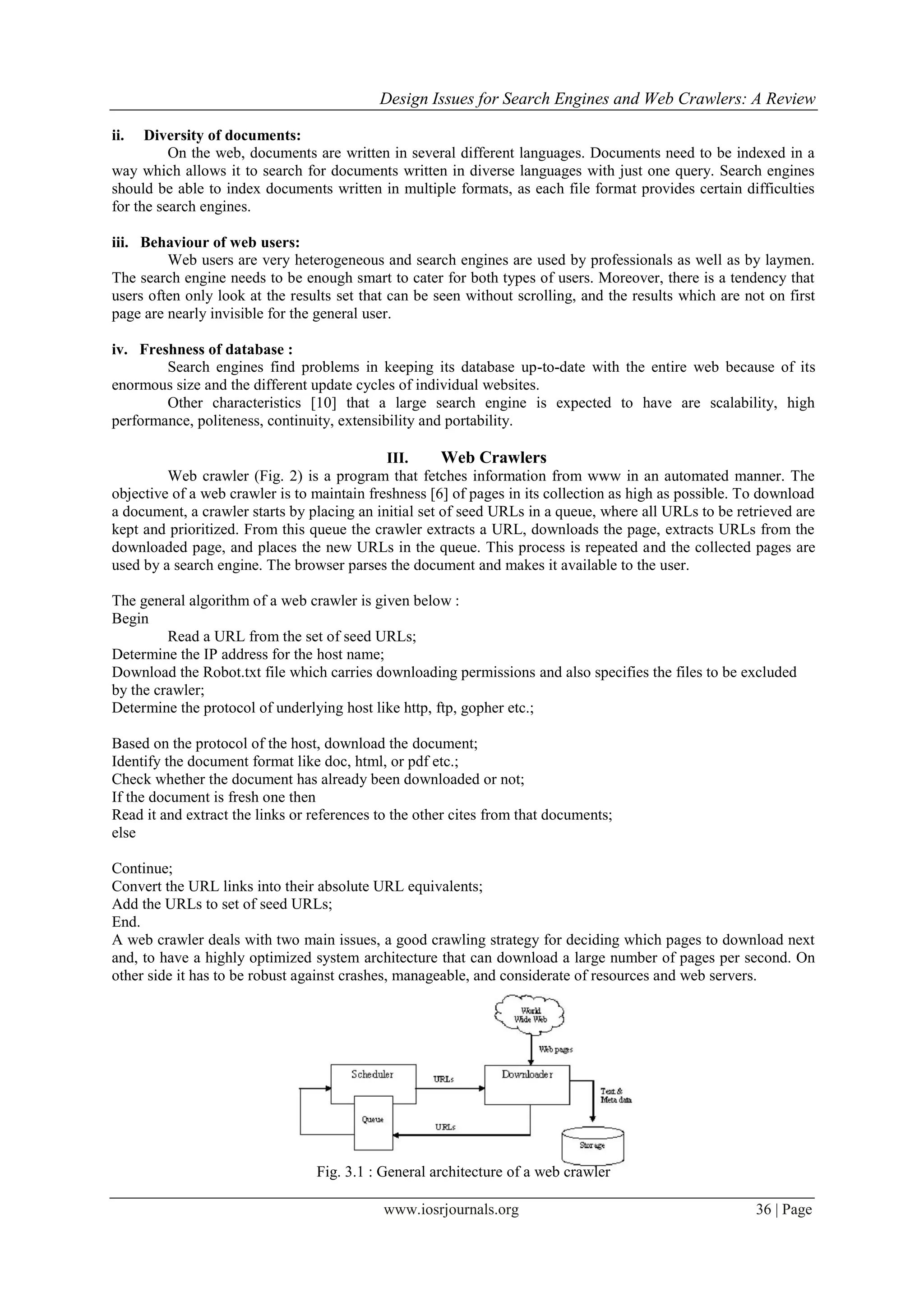 Design Issues for Search Engines and Web Crawlers: A Review
www.iosrjournals.org 36 | Page
ii. Diversity of documents:
On the web, documents are written in several different languages. Documents need to be indexed in a
way which allows it to search for documents written in diverse languages with just one query. Search engines
should be able to index documents written in multiple formats, as each file format provides certain difficulties
for the search engines.
iii. Behaviour of web users:
Web users are very heterogeneous and search engines are used by professionals as well as by laymen.
The search engine needs to be enough smart to cater for both types of users. Moreover, there is a tendency that
users often only look at the results set that can be seen without scrolling, and the results which are not on first
page are nearly invisible for the general user.
iv. Freshness of database :
Search engines find problems in keeping its database up-to-date with the entire web because of its
enormous size and the different update cycles of individual websites.
Other characteristics [10] that a large search engine is expected to have are scalability, high
performance, politeness, continuity, extensibility and portability.
III. Web Crawlers
Web crawler (Fig. 2) is a program that fetches information from www in an automated manner. The
objective of a web crawler is to maintain freshness [6] of pages in its collection as high as possible. To download
a document, a crawler starts by placing an initial set of seed URLs in a queue, where all URLs to be retrieved are
kept and prioritized. From this queue the crawler extracts a URL, downloads the page, extracts URLs from the
downloaded page, and places the new URLs in the queue. This process is repeated and the collected pages are
used by a search engine. The browser parses the document and makes it available to the user.
The general algorithm of a web crawler is given below :
Begin
Read a URL from the set of seed URLs;
Determine the IP address for the host name;
Download the Robot.txt file which carries downloading permissions and also specifies the files to be excluded
by the crawler;
Determine the protocol of underlying host like http, ftp, gopher etc.;
Based on the protocol of the host, download the document;
Identify the document format like doc, html, or pdf etc.;
Check whether the document has already been downloaded or not;
If the document is fresh one then
Read it and extract the links or references to the other cites from that documents;
else
Continue;
Convert the URL links into their absolute URL equivalents;
Add the URLs to set of seed URLs;
End.
A web crawler deals with two main issues, a good crawling strategy for deciding which pages to download next
and, to have a highly optimized system architecture that can download a large number of pages per second. On
other side it has to be robust against crashes, manageable, and considerate of resources and web servers.
Fig. 3.1 : General architecture of a web crawler
 