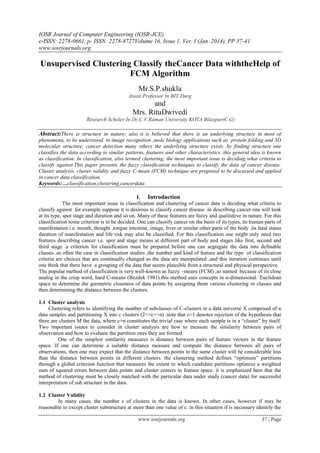 IOSR Journal of Computer Engineering (IOSR-JCE)
e-ISSN: 2278-0661, p- ISSN: 2278-8727Volume 16, Issue 1, Ver. I (Jan. 2014), PP 37-41
www.iosrjournals.org
www.iosrjournals.org 37 | Page
Unsupervised Clustering Classify theCancer Data withtheHelp of
FCM Algorithm
Mr.S.P.shukla
Assist.Professor In BIT,Durg
and
Mrs. RituDwivedi
Research Scholer In Dr.C.V.Raman University KOTA Bilaspur(C.G)
Abstract:There is structure in nature; also it is believed that there is an underlying structure in most of
phenomena, to be understood. in image recognition ,mole biology applications such as protein folding and 3D
molecular structure, cancer detection many others the underlying structure exists .by finding structure one
classifies the data according to similar patterns, features and other characteristics .this general idea is known
as classification. In classification, also termed clustering, the most important issue is deciding what criteria to
classify against.This paper presents the fuzzy classification techniques to classify the data of cancer disease.
Cluster analysis, cluster validity and fuzzy C-mean (FCM) technique are proposed to be discussed and applied
in cancer data classification.
Keywords:…classification,clustering,cancerdata.
I. Introduction
The most important issue in classification and clustering of cancer data is deciding what criteria to
classify against .for example suppose it is desirous to classify cancer disease .in describing cancer one will look
at its type, spot stage and duration and so on. Many of these features are fuzzy and qualitative in nature. For this
classification some criterion is to be decided. One can classify cancer on the basis of its types, its human parts of
manifestation i.e. mouth, thought ,tongue intestine, image, liver or similar other parts of the body .its fatal status
duration of manifestation and life risk may also be classified. For this classification one might only need two
features describing cancer i.e. spot and stage means at different part of body and stages like first, second and
third stage .a criterion for classification must be prepared before one can segregate the data into definable
classes .as often the case in classification studies ,the number and kind of feature and the type of classification
criteria are choices that are continually changed as the data are manipulated ,and this iteration continues until
one think that there have a grouping of the data that seems plausible from a structural and physical perspective.
The popular method of classification is very well-known as fuzzy –means (FCM) ,so named because of its close
analog in the crisp word, hard C-means (Bezdek 1981).this method uses concepts in n-dimensional Euclidean
space to determine the geometric closeness of data points by assigning them various clustering or classes and
then determining the distance between the clusters.
1.1 Cluster analysis
Clustering refers to identifying the number of subclasses of C-clusters in a data universe X comprised of n
data samples and partitioning X into c clusters (2<=c<=n) .note that c=1 denotes rejection of the hypothesis that
there are clusters M the data, where c=n constitutes the trivial case where each sample is in a “cluster” by itself.
Two important issues to consider in cluster analysis are how to measure the similarity between pairs of
observation and how to evaluate the partition ones they are formed.
One of the simplest similarity measures is distance between pairs of feature vectors in the feature
space. If one can determine a suitable distance measure and compute the distance between all pairs of
observations, then one may expect that the distance between points in the same cluster will be considerable less
than the distance between points in different clusters. the clustering method defines “optimum” partitions
through a global criterion function that measures the extent to which candidate partitions optimize a weighted
sum of squared errors between data points and cluster centers in feature space. it is emphasized here that the
method of clustering must be closely matched with the particular data under study (cancer data) for successful
interpretation of sub structure in the data.
1.2 Cluster Validity
In many cases, the number c of clusters in the data is known. In other cases, however if may be
reasonable to except cluster substructure at more than one value of c. in this situation if is necessary identify the
 
