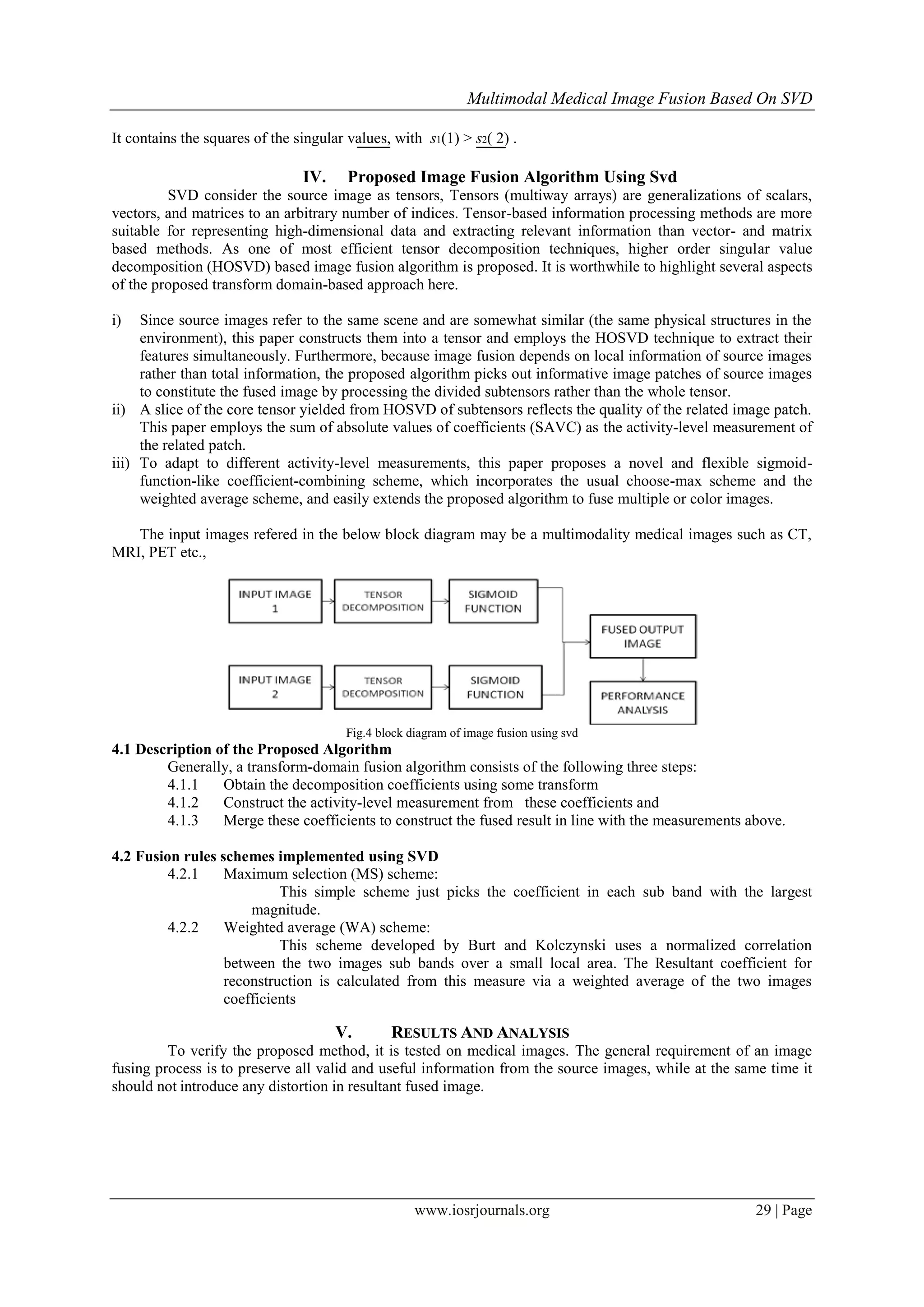 Multimodal Medical Image Fusion Based On SVD
www.iosrjournals.org 29 | Page
It contains the squares of the singular values, with s1(1) > s2( 2) .
IV. Proposed Image Fusion Algorithm Using Svd
SVD consider the source image as tensors, Tensors (multiway arrays) are generalizations of scalars,
vectors, and matrices to an arbitrary number of indices. Tensor-based information processing methods are more
suitable for representing high-dimensional data and extracting relevant information than vector- and matrix
based methods. As one of most efficient tensor decomposition techniques, higher order singular value
decomposition (HOSVD) based image fusion algorithm is proposed. It is worthwhile to highlight several aspects
of the proposed transform domain-based approach here.
i) Since source images refer to the same scene and are somewhat similar (the same physical structures in the
environment), this paper constructs them into a tensor and employs the HOSVD technique to extract their
features simultaneously. Furthermore, because image fusion depends on local information of source images
rather than total information, the proposed algorithm picks out informative image patches of source images
to constitute the fused image by processing the divided subtensors rather than the whole tensor.
ii) A slice of the core tensor yielded from HOSVD of subtensors reflects the quality of the related image patch.
This paper employs the sum of absolute values of coefficients (SAVC) as the activity-level measurement of
the related patch.
iii) To adapt to different activity-level measurements, this paper proposes a novel and flexible sigmoid-
function-like coefficient-combining scheme, which incorporates the usual choose-max scheme and the
weighted average scheme, and easily extends the proposed algorithm to fuse multiple or color images.
The input images refered in the below block diagram may be a multimodality medical images such as CT,
MRI, PET etc.,
Fig.4 block diagram of image fusion using svd
4.1 Description of the Proposed Algorithm
Generally, a transform-domain fusion algorithm consists of the following three steps:
4.1.1 Obtain the decomposition coefficients using some transform
4.1.2 Construct the activity-level measurement from these coefficients and
4.1.3 Merge these coefficients to construct the fused result in line with the measurements above.
4.2 Fusion rules schemes implemented using SVD
4.2.1 Maximum selection (MS) scheme:
This simple scheme just picks the coefficient in each sub band with the largest
magnitude.
4.2.2 Weighted average (WA) scheme:
This scheme developed by Burt and Kolczynski uses a normalized correlation
between the two images sub bands over a small local area. The Resultant coefficient for
reconstruction is calculated from this measure via a weighted average of the two images
coefficients
V. RESULTS AND ANALYSIS
To verify the proposed method, it is tested on medical images. The general requirement of an image
fusing process is to preserve all valid and useful information from the source images, while at the same time it
should not introduce any distortion in resultant fused image.
 