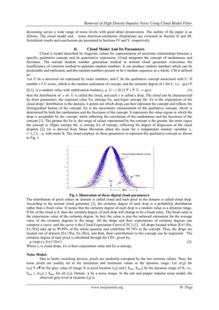 Removal of High Density Impulse Noise Using Cloud Model Filter
www.iosrjournals.org 38 | Page
de-noising across a wide range of noise levels with good detail preservation. The outline of the paper is as
follows. The cloud model and noise detection-estimation illustrations are reviewed in Section II and III.
Simulation results and conclusions are presented in Sections IV and V, respectively.
II. Cloud Model And Its Parameters
Cloud is model described by linguistic values for representation of uncertain relationships between a
specific qualitative concept and its quantitative expression. Cloud integrates the concept of randomness and
fuzziness. The normal random number generation method in normal cloud generator overcomes the
insufficiency of common method to generate random numbers. It can produce random numbers which can be
predictable and replicated, and this random numbers present to be a random sequence as a whole. CM is defined
as :
Let U be a universal set expressed by exact numbers, and C be the qualitative concept associated with U. If
number x U exists, which is the random realization of concept, and the certainty degree of x for C, i.e., µ(x)
[0,1], is a random value with stabilization tendency, µ :U → [0,1] x U → µ(x) (1)
then the distribution of x on U is called the cloud, and each x is called a drop. The cloud can be characterized
by three parameters, the expected value Ex, entropy En, and hyper entropy He. Ex is the expectation of the
cloud drops’ distribution in the domain, it points out which drops can best represent the concept and reﬂects the
distinguished feature of the concept. En is the uncertainty measurement of the qualitative concept, which is
determined by both the randomness and the fuzziness of the concept. It represents the value region in which the
drop is acceptable by the concept, while reﬂecting the correlation of the randomness and the fuzziness of the
concept [1]. The greater the En is, the range of values represented by the concept is the greater, the more vague
the concept is. Hyper entropy He, is entropy En of entropy, reflecting the degree of dispersion of the cloud
droplets [2]. En is derived from Mean Deviation about the mean for n independent random variables xi.
i=1,2,3,…n, with mean X. The cloud employs its three parameters to represent the qualitative concept as shown
in Fig. 1.
Fig 1. Illustration of three digital cloud parameters
The distribution of pixel values on domain is called cloud and each pixel in the domain is called cloud drop.
According to the normal cloud generator [2], the certainty degree of each drop is a probability distribution
rather than a ﬁxed value. It means that the certainty degree of each drop is a random value in a dynamic range.
If He of the cloud is 0, then the certainty degree of each drop will change to be a ﬁxed value. The ﬁxed value is
the expectation value of the certainty degree. In fact, the value is also the unbiased estimation for the average
value of the certainty degrees in the range. All the drops and their expectations of certainty degrees can
compose a curve, and the curve is the Cloud Expectation Curve (CEC) [1]. All drops located within [Ex+3En,
Ex-3En] take up to 99.99% of the whole quantity and contribute 99.74% to the concept. Thus, the drops are
located out of domain [Ex+3En, Ex-3En], and then, their contributions to the concept can be neglected. The
certainty degree of each pixel is calculated through the CEC, given by,
µ=exp(-(xi-Ex)2
/2En2
) (2)
Where xi is cloud drops, Ex is their expectation value and En is entropy.
Noise Model:
Due to faulty switching devices, pixels are randomly corrupted by the two extreme values. Thus, the
noise pixels are usually set to the maximum and minimum values in the dynamic range. Let x(i,j) for
(i,j) be the gray value of image X at pixel location (i,j) and [ Smin, Smax] be the dynamic range of X, i.e.,
Smin ≤ x(i,j) ≤ Smax for all (i,j). Denote y by a noisy image. In the salt and pepper impulse noise model, the
observed gray level at location (i,j) is
 
