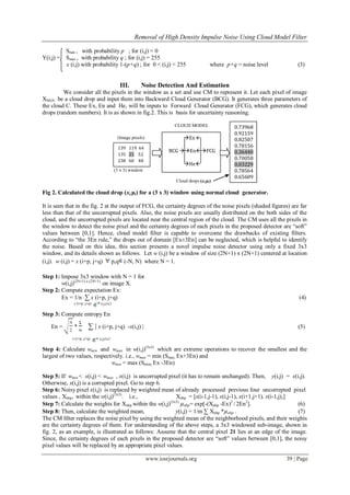 Removal of High Density Impulse Noise Using Cloud Model Filter
www.iosrjournals.org 39 | Page
Smin , with probability p ; for (i,j) = 0
Y(i,j) = Smax , with probability q ; for (i,j) = 255
x (i,j) with probability 1-(p+q) ; for 0 < (i,j) < 255 where p+q = noise level (3)
III. Noise Detection And Estimation
We consider all the pixels in the window as a set and use CM to represent it. Let each pixel of image
XMxN be a cloud drop and input them into Backward Cloud Generator (BCG). It generates three parameters of
the cloud C. These Ex, En and He, will be inputs to Forward Cloud Generator (FCG), which generates cloud
drops (random numbers). It is as shown in fig.2. This is basis for uncertainty reasoning.
CLOUD MODEL
(Image pixels)
(3 x 3) window
Cloud drops (xi,μi)
Fig 2. Calculated the cloud drop (xi,μi) for a (3 x 3) window using normal cloud generator.
It is seen that in the fig. 2 at the output of FCG, the certainty degrees of the noise pixels (shaded figures) are far
less than that of the uncorrupted pixels. Also, the noise pixels are usually distributed on the both sides of the
cloud, and the uncorrupted pixels are located near the central region of the cloud. The CM uses all the pixels in
the window to detect the noise pixel and the certainty degrees of each pixels in the proposed detector are “soft”
values between [0,1]. Hence, cloud model filter is capable to overcome the drawbacks of existing filters.
According to “the 3En rule,” the drops out of domain [Ex±3En] can be neglected, which is helpful to identify
the noise. Based on this idea, this section presents a novel impulse noise detector using only a fixed 3x3
window, and its details shown as follows. Let w (i,j) be a window of size (2N+1) x (2N+1) centered at location
(i,j). w (i,j) = x (i+p, j+q) p,q (-N, N) where N = 1.
Step 1: Impose 3x3 window with N = 1 for
w(i,j)(2N+1) x (2N+1)
on image X.
Step 2: Compute expectation Ex:
Ex = 1/n ∑ x (i+p, j+q) (4)
x (i+p, j+q) w (i,j)3x3
Step 3: Compute entropy En
En = * ∑ | x (i+p, j+q) -x(i,j) | (5)
x (i+p, j+q) w (i,j)3x3
Step 4: Calculate wmin and wmax in w(i,j)(3x3)
which are extreme operations to recover the smallest and the
largest of two values, respectively. i.e., wmax = min (Smax, Ex+3En) and
wmin = max (Smim, Ex -3En)
Step 5: If wmin < x(i,j) < wmax , x(i,j) is uncorrupted pixel (it has to remain unchanged). Then, y(i,j) = x(i,j).
Otherwise, x(i,j) is a corrupted pixel. Go to step 6.
Step 6: Noisy pixel x(i,j) is replaced by weighted mean of already processed previous four uncorrepted pixel
values , Xnbp, within the w(i,j)(3x3)
. i.e., Xnbp = [x(i-1,j-1), x(i,j-1), x(i+1,j+1), x(i-1,j),]
Step 7: Calculate the weights for Xnbp within the w(i,j)(3x3)
µnbp= exp[-(Xnbp -Ex)2
/ 2En2
]. (6)
Step 8: Then, calculate the weighted mean, y(i,j) = 1/m ∑ Xnbp *µnbp . (7)
The CM ﬁlter replaces the noise pixel by using the weighted mean of the neighborhood pixels, and their weights
are the certainty degrees of them. For understanding of the above steps, a 3x3 windowed sub-image, shown in
fig. 2, as an example, is illustrated as follows: Assume that the central pixel 21 lies at an edge of the image.
Since, the certainty degrees of each pixels in the proposed detector are “soft” values between [0,1], the noisy
pixel values will be replaced by an appropriate pixel values.
Ex 
BCG EnFCG
He
0.73968
0.92159
0.82507
0.78156
0.36440
0.70058
0.03229
0.78564
0.65609
139 119 64
135 21 52
238 60 48
 