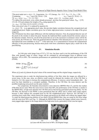 Removal of High Density Impulse Noise Using Cloud Model Filter
www.iosrjournals.org 40 | Page
*The pixel under test is x(i,j) = 21; Expectation, Ex = 97; Entropy, En = 53.7; Smin = 21 ; Smax = 238.
*Computing wmax = min (238, 258.4) = 238; wmin = max (21, -63.8) = 21.
*If wmin < x(i,j) < wmax ; 21 < 21<238 ; hence, x(i,j) = 21, is a noisy pixel.
*To replace the noisy pixel, x(i,j), collect already processed previous four good pixel values, Xnbp = [139,
119, 64, 135] and compute the weights of Xnbp using equation (5).
i.e., µnbp = [0.73968, 0.92159, 0.82507, 0.78156].
Then, noisy pixel value 21 is replaced by equation (6).
i.e., y(i,j) = 92, is an appropriate pixel value, this provides higher correlation between the corrupted pixel and
neighborhood pixel. Higher correlation gives rise to better edge preservation. to preserve the edge of the given
image [6].
The CM detector has three major differences with the traditional detectors. First, the proposed detector uses all
the pixels in the window to detect the pixel. Second, the traditional ﬁlters usually discard the extreme values in
the detection window. However, not all of the pixels that are set to the maximum or minimum values will be the
noise pixels, the CM does not. Third, the proposed detector identiﬁes if the detected pixel is a noise pixel or not
and replacel the noise candidate in w(i,j)(3x3)
at the same time. It is a pretreatment to increase the computational
efﬁciency of the post-processing, because those pixels with lower contribution degrees play a small role in the
post-ﬁltering.
IV. Simulation Results
An 8-bit gray scale image Lena of 512 x 512 size, has been used to test the performance of the CM
filter with dynamic range of values. Image will be corrupted by salt-and-pepper noise at different noise
densities, 10% to 80%. The restoration performances are quantitatively measured by peak signal-to-noise ratio
(PSNR),
PSNR= 20 log10 dB (8)
MSE = )-x(i,j))2
(9)
Where y(i,j) and x(i,j) denote the pixel values of the restored image and the original image, respectively.
The experiment aims to study the detail-preserving abilities of the ﬁlter when the images are affected by a
severe noise. In this case, since, an effective result would be obtained the window size of the CM filter is
limited to 3x3, this causes to increase the computational efficiency. It removes a pixel immediately after the
pixel has been identiﬁed as a corrupted candidate. Therefore, in the CM ﬁlter, the noise detector and the
postﬁlter (replacing noisy pixel) use the same windows.
For comparison, the boundary discriminative noise detection (BDND) ﬁlter [7], and the fast median
(FM) ﬁlter [6] are used. When the noise level is lower than 60%, the performance of the CM ﬁlter is similar to
the BDND ﬁlter, at high noise densities the CM filter proves that having good detail preserving ability. For the
FM ﬁlter, the decrease in the PSNR is more pronounced than the others and it creates many stripe regions,
because it often replaces the corrupted pixel by the left neighborhood pixel. However, the CM ﬁlter is a
switching fuzzy mean ﬁlter, which restores the images and preserves the details well without any jagged edges.
To study the detail-preserving abilities of two ﬁlters CM and BDND ﬁlter, they are tested by the noise image
with the noise level 90% (see Figs. 3). Although the BDND ﬁlter restores the images without noise, however,
many jagged edges appear in the image details at the high noise levels, particularly in the Lena hat region.
(a) (b)
(a) Lena with the noise level of 90% (b) Original image.
 