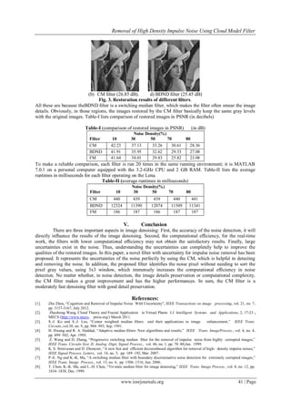 Removal of High Density Impulse Noise Using Cloud Model Filter
www.iosrjournals.org 41 | Page
(b) CM ﬁlter (26.85 dB). d) BDND ﬁlter (25.45 dB)
Fig. 3. Restoration results of different ﬁlters.
All these are because theBDND ﬁlter is a switching median ﬁlter, which makes the ﬁlter often smear the image
details. Obviously, in those regions, the images restored by the CM ﬁlter basically keep the same gray levels
with the original images. Table-I lists comparison of restored images in PSNR (in decibels)
Table-I (comparison of restored images in PSNR) (in dB)
. Noise Density(%)
Filter 10 30 50 70 80
CM 42.23 37.13 33.26 30.61 28.36
BDND 41.91 35.95 32.62 29.53 27.08
FM 41.64 34.01 29.83 25.82 23.08
To make a reliable comparison, each ﬁlter is run 20 times in the same running environment; it is MATLAB
7.0.1 on a personal computer equipped with the 3.2-GHz CPU and 2 GB RAM. Table-II lists the average
runtimes in milliseconds for each ﬁlter operating on the Lena.
Table-II (average runtimes in milliseconds)
Noise Density(%)
Filter 10 30 50 70 80
CM 440 439 439 440 441
BDND 12324 11390 12074 11509 11341
FM 186 187 186 187 187
V. Conclusion
There are three important aspects in image denoising: First, the accuracy of the noise detection, it will
directly inﬂuence the results of the image denoising. Second, the computational efﬁciency, for the real-time
work, the ﬁlters with lower computational efﬁciency may not obtain the satisfactory results. Finally, large
uncertainties exist in the noise. Thus, understanding the uncertainties can completely help to improve the
qualities of the restored images. In this paper, a novel ﬁlter with uncertainty for impulse noise removal has been
proposed. It represents the uncertainties of the noise perfectly by using the CM, which is helpful in detecting
and removing the noise. In addition, the proposed ﬁlter identiﬁes the noise pixel without needing to sort the
pixel gray values, using 3x3 window, which immensely increases the computational efﬁciency in noise
detection. No matter whether, in noise detection, the image details preservation or computational complexity,
the CM ﬁlter makes a great improvement and has the higher performances. In sum, the CM ﬁlter is a
moderately fast denoising ﬁlter with good detail preservation.
References:
[1]. Zhe Zhou, “Cognition and Removal of Impulse Noise With Uncertainty”, IEEE Transactions on image processing, vol. 21, no. 7,
pp. 3157-3167, July 2012.
[2]. Zhaohong Wang, Cloud Theory and Fractal Application in Virtual Plants I.J. Intelligent Systems and Applications, 2, 17-23 ,
MECS (http://www.mecs- press.org/) March 2011.
[3]. S.-J. Ko and S.-J. Lee, “Center weighted median ﬁlters and their applications to image enhancement,” IEEE Trans.
Circuits.,vol.38, no. 9, pp. 984–993, Sep. 1991.
[4]. H. Hwang and R. A. Haddad, “Adaptive median ﬁlters: New algorithms and results,” IEEE Trans. ImageProcess., vol. 4, no. 4,
pp. 499–502, Apr. 1995.
[5]. Z. Wang and D. Zhang, “Progressive switching median ﬁlter for the removal of impulse noise from highly corrupted images,”
IEEE Trans. Circuits Syst. II, Analog Digit. Signal Process., vol. 46, no. 1, pp. 78–80,Jan. 1999.
[6]. K. S. Srinivasan and D. Ebenezer, “A new fast and efﬁcient decisionbased algorithm for removal of high- density impulse noises,”
IEEE Signal Process. Letters, vol. 14, no. 3, pp. 189–192, Mar. 2007.
[7]. P.-E. Ng and K.-K. Ma, “A switching median ﬁlter with boundary discriminative noise detection for extremely corrupted images,”
IEEE Trans. Image Process., vol. 15, no. 6, pp 1506–1516, Jun. 2006.
[8]. T. Chen, K.-K. Ma, and L.-H. Chen, “Tri-state median ﬁlter for image denoising,” IEEE Trans. Image Process., vol. 8, no. 12, pp.
1834–1838, Dec. 1999.
 