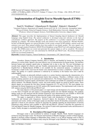 IOSR Journal of Computer Engineering (IOSR-JCE)
e-ISSN: 2278-0661,p-ISSN: 2278-8727, Volume 17, Issue 1, Ver. VI (Jan – Feb. 2015), PP 34-43
www.iosrjournals.org
DOI: 10.9790/0661-17163443 www.iosrjournals.org 34 | Page
Implementation of English-Text to Marathi-Speech (ETMS)
Synthesizer
Sunil S. Nimbhore1
, Ghanshyam D. Ramteke2
, Rakesh J. Ramteke*3
1
(Assistant Professor, Department of Computer Science & IT, Dr. B. A. M. University, Aurangabad, India)
2
(Research Scholar, School of Computer Sciences, North Maharashtra University, Jalgaon,, India)
3
(Professor, School of Computer Sciences, North Maharashtra University, Jalgaon, India)
Abstract: This paper describes the Implementation of Natural Sounding Speech Synthesizer for Marathi
Language using English Script. The natural synthesizer is developed using unit selection on the basis of
concatenative synthesis approach. The purpose of this synthesizer is to produce natural sound in Marathi
language by computer. The natural Marathi words and sentences have been acquired by ‘Marathi Wordnet’
because all Marathi linguists are referred Wordnet. In this system, around 28,580 syllables, natural words and
sentences were used. These natural syllables have been spoken by one female speaker. The voice signals were
recorded through standard Sennheiser HD449 Wired Headphone using PRAAT tool with sampling frequency of
22 KHz. The ETMS-system was tested and generated the natural output as well as waveform. The formant
frequencies (F1, F2 and F3) were also determined by MATLAB and PRAAT tools. The formant frequencies
results are to be found satisfactory.
Keywords: Formant Frequency, Natural Synthesizer, Concatenative, LPC, Speech Corpus.
I. Introduction
Nowadays, Human Computer Interface (HCI) is familiar, and handled by human for increasing the
efficiency in various fields. Speech is the most effective way of communication for human beings. The interface
between human and computer speech play an important role in day to day life. The new technologies are
recently been adopted for effective and user friendly communication into digital technology. However, the
English-Text to Marathi-Speech (ETMS) is not available for the commercial purpose. A synthesizer can
incorporate a model of the vocal tract for human voice characteristics to create a completely “synthetic” voice
output. The quality of a speech synthesizer is referred by its similarity to the human voice and it shall be
understandable.
The formants are physically defined as poles in a system function expressing the characteristics of a
vocal tract. Therefore, it can be demonstrated clearly their existence. Therefore, a different variety of the
formant tracking spectrum can be analyzed and synthesized [1]. The formant frequencies play a vital role for
signal classification of speech signals, and therefore, these techniques are reliable for computing and suitable for
speech synthesis. The Marathi numerals, vowels, and words speech signals are stored in speech corpus. These
speech signals are extracted the first three formant frequencies (F1, F2 and F3) [2]. The most popular two
techniques for format frequencies are [A] LPC analysis [B] Cepstral analysis. The experimental work is done by
LPC analysis using the MATLAB and PRAAT tool.
The main objective of the present paper is to report design and development of as system which input
is in the form of English text and output is corresponding spoken text into Marathi language. The synthetic
spoken words are also analyzed and the formant frequencies were determined by tool available in MATLAB
and PRAAT. These formant frequencies determine the quality of the spoken synthetic words
The paper is organized as follows; Section-I deals with introduction of Natural Sounding Speech
Synthesizer and formant pitch frequencies. Section-II depicts the description of Marathi digit, vowels,
consonants and words, written in Devnagari scripts are described. Section-III describes concatenative synthesis
approach is based on unit selection. Section-IV describes the methods regarding the determination of formant
frequencies using software tools available in MATLAB and PRAAT. Section-V describes the acquisition of
Text and Speech Corpus for Marathi Language. The section-VI deals with experimental works and discussion of
results. Finally, the paper is concluded in the section-VII.
II. Description of Devnagari Script Language
Devnagari script is used worldwide by millions of people. Marathi, Hindi, Sanskrit Languages are
written by using Devnagari script. The Structure and Grammar of Marathi language is similar to Hindi language.
Marathi is primarily spoken language in Maharashtra State, (India). It is an official language used in State of
Maharashtra. In Maharashtra all students study using the Devnagari script (Marathi) as 1st Language at school
level.
 