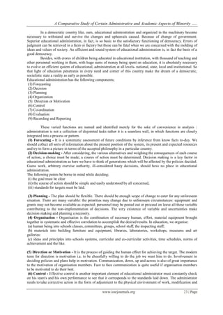 A Comparative Study of Certain Administrative and Academic Aspects of Minority …..
www.iosrjournals.org 23 | Page
In a democratic country like, ours, educational administration and organized in the machinery become
necessary to withstand and survive the changes and upheavals caused. Because of change of government.
Superior educational administration, in fact, is so basic to the satisfactory functioning of democracy. Errors of
judgment can be retrieved in a farm or factory but these can be fatal when we are concerned with the molding of
ideas and values of society. An efficient and sound system of educational administration is, in fact the basis of a
good democracy.
Besides, with crores of children being educated in educational institution, with thousand of teaching and
other personnel working in them, with huge sums of money being spent on education, it is absolutely necessary
to evolve an efficient system of educational, administration at all levels- national, state, local and institutional. So
that light of education penetrates in every need and corner of this country make the dream of a democratic,
socialistic state a reality as early as possible.
Educational administration has the following components;
(1) Forecasting
(2) Decision
(3) Planning
(4) Organization
(5) Direction or Motivation
(6) Control
(7) Co-ordination
(8) Evaluation
(9) Recording and Reporting
These varied functions are named and identified merely for the sake of convenience in analysis :
administration is not a collection of disjointed tasks rather it is a seamless wall, in which functions are closely
integrated into a process or pattern.
(1) Forecating - It is a systematic assessment of future conditions by inference from know facts to-day. We
should collect all sorts of information about the present position of the system, its present and expected resources
and try to form a picture in terms of the accepted philosophy in a particular country.
(2) Decision-making - After considering, the various alternatives and weighing the consequences of each course
of action, a choice must be made; a coures of action must be determined. Decision making is a key factor in
educational administration as here we have to think of generations which will be affected by the policies decided.
Guess work, arbitrary exercise authority, ill-considered hasty decisions, should have no place in educational
administration.
The following points be borne in mind while deciding;
(i) the goal must be clear
(ii) the course of action should be simple and easily understood by all concerned,
(iii) standards for targets must be laid.
(3) Planning - The plan should be flexible. There should be enough scope of change to cater for any unforeseen
situation. There are many variable: the priorities may change due to unforeseen circumstances: equipment and
grants may not become available as expected; personnel may be posted out or proceed on leave all these variable
contributing to the non-implementation of decisions. The very existence of variable and uncertainties make
decision making and planning a necessity.
(4) Organisation - Organisation is the combination of necessary human, effort, material equipment brought
together in systematic and effective correlation to accomplish the desired results. In education, we organise:
(a) human being into schools classes, committees, groups, school staff, the inspecting staff;
(b) materials into building furniture and equipment, libraries, laboratories, workshops, museums and art
galleries:
(c) ideas and principles into schools systems, curricular and co-curricular activities, time schedules, norms of
achievement and the like.
(5) Direction or Motivation - It is the process of guiding the human effect for achieving the target. The modern
term for direction is motivation i.e. to be cheerfully willing to do the job we want him to do. Involvement in
deciding policies and plans help in motivation. Communication, down, up and across is also of great importance
to the motivation of organisation members. Face to face communication is quite useful if organisation members
to be motivated to do their best.
(6) Control - Effective control is another important element of educational administrator must constantly check
on his team's and his own performance to see that it corresponds to the standards laid down. The administrator
needs to take corrective action in the form of adjustment to the physical environment of work, modification and
 