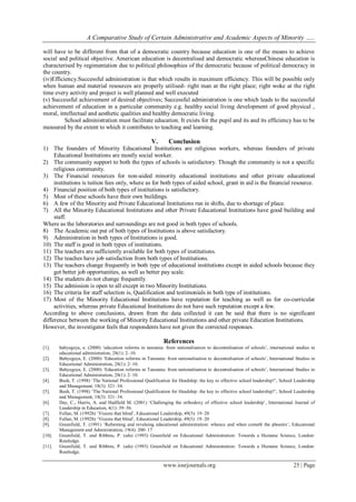 A Comparative Study of Certain Administrative and Academic Aspects of Minority …..
www.iosrjournals.org 25 | Page
will have to be different from that of a democratic country because education is one of the means to achieve
social and political objective. American education is decentralised and democratic whereasChinese education is
characterised by regimentation due to political philosophies of the democratic because of political democracy in
the country.
(iv)Efficiency.Successful administration is that which results in maximum efficiency. This will be possible only
when human and material resources are properly utilised- right man at the right place; right woke at the right
time every activity and project is well planned and well executed
(v) Successful achievement of desired objectives; Successful administration is one which leads to the successful
achievement of education in a particular community e.g. healthy social living development of good physical ,
moral, intellectual and aesthetic qualities and healthy democratic living.
School administration must facilitate education. It exists for the pupil and its and its efficiency has to be
measured by the extent to which it contributes to teaching and learning.
V. Conclusion
1) The founders of Minority Educational Institutions are religious workers, whereas founders of private
Educational Institutions are mostly social worker.
2) The community support to both the types of schools is satisfactory. Though the community is not a specific
religious community.
3) The Financial resources for non-aided minority educational institutions and other private educational
institutions is tuition fees only, where as for both types of aided school, grant in aid is the financial resource.
4) Financial position of both types of institutions is satisfactory.
5) Most of these schools have their own buildings.
6) A few of the Minority and Private Educational Institutions run in shifts, due to shortage of place.
7) All the Minority Educational Institutions and other Private Educational Institutions have good building and
staff.
Where as the laboratories and surroundings are not good in both types of schools.
8) The Academic out put of both types of Institutions is above satisfactory.
9) Administration in both types of Institutions is good.
10) The staff is good in both types of institutions.
11) The teachers are sufficiently available for both types of institutions.
12) The teaches have job satisfaction from both types of Institutions.
13) The teachers change frequently in both type of educational institutions except in aided schools because they
get better job opportunities, as well as better pay scale.
14) The students do not change frequently.
15) The admission is open to all except in two Minority Institutions.
16) The criteria for staff selection is, Qualification and testimonials in both type of institutions.
17) Most of the Minority Educational Institutions have reputation for teaching as well as for co-curricular
activities, whereas private Educational Institutions do not have such reputation except a few.
According to above conclusions, drawn from the data collected it can be said that there is no significant
difference between the working of Minority Educational Institutions and other private Education Institutions.
However, the investigator feels that respondents have not given the corrected responses.
References
[1]. babyegeya, e. (2000) ‘education reforms in tanzania: from nationalisation to decentralisation of schools’, international studies in
educational administration, 28(1): 2–10.
[2]. Babyegeya, E. (2000) ‘Education reforms in Tanzania: from nationalisation to decentralisation of schools’, International Studies in
Educational Administration, 28(1): 2–10.
[3]. Babyegeya, E. (2000) ‘Education reforms in Tanzania: from nationalisation to decentralisation of schools’, International Studies in
Educational Administration, 28(1): 2–10.
[4]. Bush, T. (1998) ‘The National Professional Qualification for Headship: the key to effective school leadership?’, School Leadership
and Management, 18(3): 321–34.
[5]. Bush, T. (1998) ‘The National Professional Qualification for Headship: the key to effective school leadership?’, School Leadership
and Management, 18(3): 321–34.
[6]. Day, C., Harris, A. and Hadfield M. (2001) ‘Challenging the orthodoxy of effective school leadership’, International Journal of
Leadership in Education, 4(1): 39–56.
[7]. Fullan, M. (1992b) ‘Visions that blind’, Educational Leadership, 49(5): 19–20
[8]. Fullan, M. (1992b) ‘Visions that blind’, Educational Leadership, 49(5): 19–20
[9]. Greenfield, T. (1991) ‘Reforming and revaluing educational administration: whence and when cometh the phoenix’, Educational
Management and Administration, 19(4): 200–17
[10]. Greenfield, T. and Ribbins, P. (eds) (1993) Greenfield on Educational Administration: Towards a Humane Science, London:
Routledge.
[11]. Greenfield, T. and Ribbins, P. (eds) (1993) Greenfield on Educational Administration: Towards a Humane Science, London:
Routledge.
 