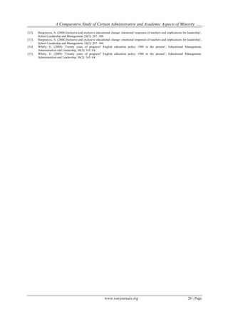 A Comparative Study of Certain Administrative and Academic Aspects of Minority …..
www.iosrjournals.org 26 | Page
[12]. Hargreaves, A. (2004) Inclusive and exclusive educational change: emotional responses of teachers and implications for leadership’,
School Leadership and Management, 24(3): 287–306
[13]. Hargreaves, A. (2004) Inclusive and exclusive educational change: emotional responses of teachers and implications for leadership’,
School Leadership and Management, 24(3): 287–306
[14]. Whitty, G. (2008) ‘Twenty years of progress? English education policy 1988 to the present’, Educational Management,
Administration and Leadership, 36(2): 165–84.
[15]. Whitty, G. (2008) ‘Twenty years of progress? English education policy 1988 to the present’, Educational Management,
Administration and Leadership, 36(2): 165–84.
 