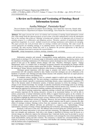 IOSR Journal of Computer Engineering (IOSR-JCE)
e-ISSN: 2278-0661,p-ISSN: 2278-8727, Volume 17, Issue 2, Ver. III (Mar – Apr. 2015), PP 35-43
www.iosrjournals.org
DOI: 10.9790/0661-17233543 www.iosrjournals.org 35 | Page
A Review on Evolution and Versioning of Ontology Based
Information Systems
Aastha Mahajan1
, Parminder Kaur2
1
Research Student, Department of Computer Science&Engg., Guru Nanak Dev University, Punjab, India
2
Assistant Professor, Department of Computer Science&Engg., Guru Nanak Dev University,Punjab, India
Abstract: This paper presents the survey of evolution and versioning of ontology based information systems
(ISs). With change being the inherent property of each system, it becomes indispensable to keep the information
base of the ontology state-of-the-art. Ontology versioning and evolution is an important area of research as
ontology progress is a collaborative and ubiquitous process. Therefore, question of maintaining ontologies
gained more magnitude. As a result , multiple scenarios for ontology maintenance and evolution are emerging.
This paper presents the work previously taken on ontology evolution and versioning. This study reveals the
current approaches for handling ontology in an unfailing manner and tools developed for its evolution and
versioning. The main incentive behind this work is to summarize the previous approaches in this field of
research, challenges faced and to motivate this research further.
Keywords: change management, evolution, ontology, semantics, tools, versioning
I. Introduction
Information semantics and semantic interoperability among applications, systems and services are
mostly based on ontology [13]. Its increase usage in information systems and knowledge sharing systems raises
the importance of ontology maintenance [13]. Information systems developed are time variant and evolve over a
period of time just as the database schema changes with time. Therefore, Ontologies requires Change
Management, which is a complex task, as ontologies incorporate semantics and managing the changes without
the loss of data in a timely manner requires great deal of effort . Ontologies are the means for the agreement on
the meaning of ‗things‘ between interaction partners, either humans or computers[15].
Ontologies gained importance with their usage in semantic web which is the next generation of
conventional web with semantics attached to data. Studies reveal that ontologies can serve efficiently as the
backbone of semantic web. Ontology provides formal structure with semantics about how an expert perceives
the domain of interest with its real meaning [13].
In computer science, ontology is seen as a semantic support to explicit and to enrich data models as
well as to ensure interoperability [8]. The term ontology is sometimes used to refer to a body of knowledge
describing some domain, typically a commonsense knowledge domain, using a representation vocabulary [17]
.Due to the dynamic nature of information systems, it becomes necessary to evolve the ontology to reflect
changes in new domain knowledge. For example, an obsolete classification of knowledge items in an ontology
based management system decreases the precision of knowledge retrieval process [14]. Currently in use and
most appreciate approach for information modeling, mediation and technology, service[13].
In the field of ontology engineering, supporting ontology evolution and versioning becomes essential
and extremely important [8]. By storing successive versions in an incremental fashion, we will be able to
achieve, preservation of critical information and the ability to support historical queries on the evolution of
ontology and its contents [9]. Sometimes, old and new versions of ontologies are archived, but no mechanisms
are provided to highlight the differences between versions. Different tools have been developed for highlighting
the differences between different versions of Ontology. Moreover, the new changes could affect the dependent
data, applications, systems and services [13]. Therefore, special attention must be paid to minimize the after
effects of ontology evolution. Ontology evolves from one consistent state to another and to accomplish the
evolution process several different sub-tasks are performed in a sequence, i.e., Capturechange, Change
representation, Semantics of change, Change implementing and verification, and Change propagation[13].
Research is still active in this area. The different tasks involved during the evolution process must be
automated as the human intervention is error prone and time consuming. The approaches developed so far has
their own strengths and weaknesses. Each time a new change is identified its relevance must be known as a
relevant change can effectively improve the information base. Undo/redo facility must be provided to recover
the ontology manually or automatically. Inconsistency resolution is also amongst the most critical problems that
needs attentionbefore, during and after evolution. The consistency is checked for; consistentmodeling of new
resources in presence of existing resources, consistency with theother side matching ontology, and consistency
with the business rules of organization[13].
 