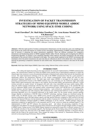 International Journal of Engineering Inventions
ISSN: 2278-7461, www.ijeijournal.com
Volume 1, Issue 7 (October2012) PP: 29-35


        INVESTIGATION OF PACKET TRANSMISSION
      STRATEGIES OF MIMO EQUIPPED MOBILE ADHOC
          NETWORK USING SPACE-TIME CODING

     Swati Chowdhuri1, Dr. Sheli Sinha Chaudhury2, Dr. Arun Kumar Mondal3, Dr.
                                    P.K.Baneerjee4
                      1
                       Asst. Professor, ECE, Seacom Engineering College, Howrah - 711302 ,
                                2
                                  Reader, ETEC, Jadavpur University, Kolkata-700032,
                     3
                      Professor, ECE , Budge Budge Institute of Technology , Kolkata -700137,
                              4
                                Professor, ETCE, Jadavpur University, Kolkata-700032,



Abstract:––With the rapid growth of wireless communication infrastructure over the recent few years, new challenges has
been posed on the system and analysis on wireless ad hoc networking. Implementation of MIMO communication in such
type of network is enhancing the packet transmission capabilities. There are different techniques for cooperative
transmission and broadcasting packet in MIMO equipped Mobile Adhoc Ntwork. Studying and investigating the different
broadcasting algorithm, we propose a new scheduling algorithm which improves the packet transmission rate and energy
performance of the network which is illustrated in this paper. The system model employed in the OPNET environment and
simulated to show the packet transmission rate and some data are collected are shown in the tabular form. Also simulate the
network for generating a comparative statement for each mobile node. And performance analysis is also done for the model
network.

Keywords: Multi Input Multi Output (MIMO), Space-time coding, Ethernet Delay, ad hoc networks.

                                            I.          INTRODUCTION
          The coding and signal processing are the major elements for successful implementation of MIMO communication
system. The communication channel over which the MIMO system operates has an unprecedented complexity to exploit the
channel space time resources to access the potential performance of practical multi antenna links between the transmitter and
receiver. The signal transmission technique at the two sides of the MIMO communication links has a great potential to
significantly improve the transmission efficiency of the wireless communication system without the need for extra
operational frequency bandwidth [1,2,3]. The multi input multi output (MIMO) is envisaged for the purpose of next
generation communications because of the MIMO technique has a lot of benefits over the traditional single input single
output (SISO) signal transmission with respect to the Capacity, Bit-Error-Rate (BER), and transmission efficiency. Formal
wireless networks are usually formed by hexagonal cells each with a base station(BS) and many mobile stations (MS),
where the mobile terminal communicate with the base station which organizes multiple access to the intended MS user
[4,5].To implement MIMO system with standard mobile communication system wills MS-BS have to be equipped with
multiple antennas and their impact of antenna element properties – such as directivity , polarization, and mutual coupling-
antenna array configuration and radio frequency (RF) architecture and communication behavior as well as suitable signal
processing algorithms are to be considered judiciously at the mobile nodes. For the formal wireless network topology
changes depends on distribution of BS-MS where in MANET technology, topology changes are distributed among the
mobile nodes; No BS-MS concept is here. MIMO ad hoc network using different number of transmitting and receiving
antennas combination shows that high channel capacity and high spectral efficiency compared to SISO network It has been
observed that Spectral Efficiency has the limitation with the number of antenna [6]. And further studied are carried out with
multi carrier modulation techniques-OFDM on MIMO combination of ad hoc network , OFDM technique reduces the
equalization complexity by applying IFFT at the transmitter and FFT in the receiver to obtain the wideband signal [7]. The
implementation of IFFT and FFT enhances the processing speed              and reduces the processing complexity of large
multiplication and addition for long data processing before transmission and reception through multiple numbers of antennas
in MIMO system. Fading severity of the MIMO channel channels are measured by means the co-efficient variation (CV) of
the amplitude and phase of the transmitted signal[7]. The Rayleigh and the Rician fading along with the Doppler Shift are
considered to measure the AFD and LCR of the MIMO channel [8]. A new scheduling algorithm is discussed which is
related with the firing of the network nodes. These changes the energy of the network i.e. transmission efficiency of the
network by discussing Energy-Performance Metric (EPM).

                                         II.           SYSTEM MODEL
        Here we proposed an integrated scheduling scheme that take advantage of the random topology of MIMO based ad
hoc networks to exploit the multiuser diversity and traffic demand for channel condition. A group of nodes in a mesh

ISSN: 2278-7461                                  www.ijeijournal.com                                         P a g e | 29
 