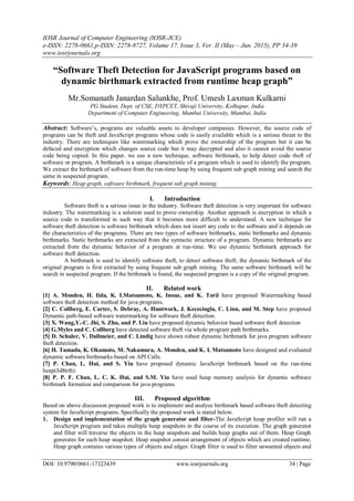 IOSR Journal of Computer Engineering (IOSR-JCE)
e-ISSN: 2278-0661,p-ISSN: 2278-8727, Volume 17, Issue 3, Ver. II (May – Jun. 2015), PP 34-39
www.iosrjournals.org
DOI: 10.9790/0661-17323439 www.iosrjournals.org 34 | Page
“Software Theft Detection for JavaScript programs based on
dynamic birthmark extracted from runtime heap graph”
Mr.Somanath Janardan Salunkhe, Prof. Umesh Laxman Kulkarni
PG Student, Dept. of CSE, DYPCET, Shivaji University, Kolhapur, India
Department of Computer Engineering, Mumbai University, Mumbai, India
Abstract: Software’s, programs are valuable assets to developer companies. However, the source code of
programs can be theft and JavaScript programs whose code is easily available which is a serious threat to the
industry. There are techniques like watermarking which prove the ownership of the program but it can be
defaced and encryption which changes source code but it may decrypted and also it cannot avoid the source
code being copied. In this paper, we use a new technique, software birthmark, to help detect code theft of
software or program. A birthmark is a unique characteristic of a program which is used to identify the program.
We extract the birthmark of software from the run-time heap by using frequent sub graph mining and search the
same in suspected program.
Keywords: Heap graph, software birthmark, frequent sub graph mining.
I. Introduction
Software theft is a serious issue in the industry. Software theft detection is very important for software
industry. The watermarking is a solution used to prove ownership. Another approach is encryption in which a
source code is transformed in such way that it becomes more difficult to understand. A new technique for
software theft detection is software birthmark which does not insert any code to the software and it depends on
the characteristics of the programs. There are two types of software birthmarks, static birthmarks and dynamic
birthmarks. Static birthmarks are extracted from the syntactic structure of a program. Dynamic birthmarks are
extracted from the dynamic behavior of a program at run-time. We use dynamic birthmark approach for
software theft detection.
A birthmark is used to identify software theft, to detect software theft; the dynamic birthmark of the
original program is first extracted by using frequent sub graph mining. The same software birthmark will be
search in suspected program. If the birthmark is found, the suspected program is a copy of the original program.
II. Related work
[1] A. Monden, H. Iida, K. I.Matsumoto, K. Inoue, and K. Torii have proposed Watermarking based
software theft detection method for java programs.
[2] C. Collberg, E. Carter, S. Debray, A. Huntwork, J. Kececioglu, C. Linn, and M. Step have proposed
Dynamic path-based software watermarking for software theft detection.
[3] X. Wang,Y.-C. Jhi, S. Zhu, and P. Liu have proposed dynamic behavior based software theft detection
[4] G.Myles and C. Collberg have detected software theft via whole program path birthmarks.
[5] D. Schuler, V. Dallmeier, and C. Lindig have shown robust dynamic birthmark for java program software
theft detection.
[6] H. Tamada, K. Okamoto, M. Nakamura, A. Monden, and K. I. Matsumoto have designed and evaluated
dynamic software birthmarks based on API Calls.
[7] P. Chan, L. Hui, and S. Yiu have proposed dynamic JavaScript birthmark based on the run-time
heap(JsBirth).
[8] P. P. F. Chan, L. C. K. Hui, and S.M. Yiu have used heap memory analysis for dynamic software
birthmark formation and comparison for java programs.
III. Proposed algorithm
Based on above discussion proposed work is to implement and analyze birthmark based software theft detecting
system for JavaScript programs. Specifically the proposed work is stated below.
1. Design and implementation of the graph generator and filter-The JavaScript heap profiler will run a
JavaScript program and takes multiple heap snapshots in the course of its execution. The graph generator
and filter will traverse the objects in the heap snapshots and builds heap graphs out of them. Heap Graph
generates for each heap snapshot. Heap snapshot consist arrangement of objects which are created runtime.
Heap graph contains various types of objects and edges. Graph filter is used to filter unwanted objects and
 