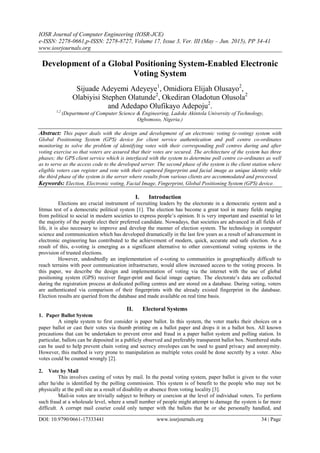 IOSR Journal of Computer Engineering (IOSR-JCE)
e-ISSN: 2278-0661,p-ISSN: 2278-8727, Volume 17, Issue 3, Ver. III (May – Jun. 2015), PP 34-41
www.iosrjournals.org
DOI: 10.9790/0661-17333441 www.iosrjournals.org 34 | Page
Development of a Global Positioning System-Enabled Electronic
Voting System
Sijuade Adeyemi Adeyeye1
, Omidiora Elijah Olusayo2
,
Olabiyisi Stephen Olatunde2
, Okediran Oladotun Olusola2
and Adedapo Olufikayo Adepoju2
.
1,2
(Department of Computer Science & Engineering, Ladoke Akintola University of Technology,
Ogbomoso, Nigeria.)
Abstract: This paper deals with the design and development of an electronic voting (e-voting) system with
Global Positioning System (GPS) device for client service authentication and poll centre co-ordinates
monitoring to solve the problem of identifying votes with their corresponding poll centres during and after
voting exercise so that voters are assured that their votes are secured. The architecture of the system has three
phases; the GPS client service which is interfaced with the system to determine poll centre co-ordinates as well
as to serve as the access code to the developed server. The second phase of the system is the client station where
eligible voters can register and vote with their captured fingerprint and facial image as unique identity while
the third phase of the system is the server where results from various clients are accommodated and processed.
Keywords: Election, Electronic voting, Facial Image, Fingerprint, Global Positioning System (GPS) device.
I. Introduction
Elections are crucial instrument of recruiting leaders by the electorate in a democratic system and a
litmus test of a democratic political system [1]. The election has become a great tool in many fields ranging
from political to social in modern societies to express people’s opinion. It is very important and essential to let
the majority of the people elect their preferred candidate. Nowadays, that societies are advanced in all fields of
life, it is also necessary to improve and develop the manner of election system. The technology in computer
science and communication which has developed dramatically in the last few years as a result of advancement in
electronic engineering has contributed to the achievement of modern, quick, accurate and safe election. As a
result of this, e-voting is emerging as a significant alternative to other conventional voting systems in the
provision of trusted elections.
However, undoubtedly an implementation of e-voting to communities in geographically difficult to
reach terrains with poor communication infrastructure, would allow increased access to the voting process. In
this paper, we describe the design and implementation of voting via the internet with the use of global
positioning system (GPS) receiver finger-print and facial image capture. The electorate’s data are collected
during the registration process at dedicated polling centres and are stored on a database. During voting, voters
are authenticated via comparison of their fingerprints with the already existed fingerprint in the database.
Election results are queried from the database and made available on real time basis.
II. Electoral Systems
1. Paper Ballot System
A simple system to first consider is paper ballot. In this system, the voter marks their choices on a
paper ballot or cast their votes via thumb printing on a ballot paper and drops it in a ballot box. All known
precautions that can be undertaken to prevent error and fraud in a paper ballot system and polling station. In
particular, ballots can be deposited in a publicly observed and preferably transparent ballot box. Numbered stubs
can be used to help prevent chain voting and secrecy envelopes can be used to guard privacy and anonymity.
However, this method is very prone to manipulation as multiple votes could be done secretly by a voter. Also
votes could be counted wrongly [2].
2. Vote by Mail
This involves casting of votes by mail. In the postal voting system, paper ballot is given to the voter
after he/she is identified by the polling commission. This system is of benefit to the people who may not be
physically at the poll site as a result of disability or absence from voting locality [3].
Mail-in votes are trivially subject to bribery or coercion at the level of individual voters. To perform
such fraud at a wholesale level, where a small number of people might attempt to damage the system is far more
difficult. A corrupt mail courier could only tamper with the ballots that he or she personally handled, and
 