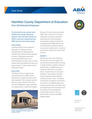 Hamilton County Department of Education is a client of
Southern Management an ABM company, now
operating as ABM.
Case Study
Hamilton County Department of Education
Over 300 Dedicated Employees
The Hamilton County schools serve
40,000 pre-K through 12th grade
students. Since the DOE’s decision in
2005 to outsource custodial services,
ABM has been their trusted partner.
CHALLENGE
The Board had to ﬁnd an effective
alternative to existing in-house
custodial service challenges that
included high overhead and employee
turnover, inadequate supervision,
increasing beneﬁt costs, and a
diminishing level of service for a school
system that encompasses 85 sites and
approximately 7 million square feet of
facility ﬂoor space.
SOLUTION
The Board chose to outsource all
custodial services to ABM, whose
reputation for quality and service was
well supported. “Our company worked
with the county schools at one time
and had established a good reputation
for quality service,” said Edris Pledger,
Director of Finance & Accounting for
ABM. With a team of 313 full-time
employees, including custodians,
lead personnel, area managers,
administrative staff and additional
managerial staff, ABM performs all
of the standard custodial functions,
plus grounds maintenance, as well as
construction cleanup as new schools
are built.
BENEFIT
Besides the day-to-day efﬁciency
the client has come to expect, the
school district also beneﬁts by having
a single contact to address needs as
they develop, an ABM liaison who
interfaces with them on a regular
basis. “Customer service has been
excellent,” Gary Waters, Hamilton
County Assistant Superintendent
Auxiliary Services, said. “The Board
of Education is pleased. The schools
are cleaner, and stafﬁng levels and
employee productivity are higher than
we experienced with in-house service.
The quality of our management
remains high, which is why we
extended the contract with ABM,”
Waters added.
©2015 ABM Industries Inc.
All rights reserved.
ABM-02090-0415
800.874.0780
abm.com
 