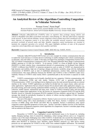 IOSR Journal of Computer Engineering (IOSR-JCE)
e-ISSN: 2278-0661,p-ISSN: 2278-8727, Volume 17, Issue 3, Ver. IV (May – Jun. 2015), PP 32-41
www.iosrjournals.org
DOI: 10.9790/0661-17343241 www.iosrjournals.org 32 | Page
An Analytical Review of the Algorithms Controlling Congestion
in Vehicular Networks
Poonam Verma1
, Neeta Singh2
Research Scholar, School of ICT, Gautam Buddha University, Greater Noida, India
Assistant Professor, School of ICT,Gautam Buddha University, Greater Noida, India
Abstract: Vehicular AdhocNETworks (VANETs) relies on repetitive data exchange among vehicles and
vehicles to RoadSide Units (RSU) to facilitate road safety, route planning, etc. This may often lead to congestion
in the network. To deal with this dilemma, various congestion control schemes have been considered so far. The
basic objective of congestion control is to best utilize the available network resources while preventing
persistent overloads of network nodes and links. Suitable congestion control mechanisms are essential to
maintain the competent operation of a network. This paper highlights attributes of some of the proposed
congestion control algorithms and compares their qualities and limits.
Keywords: Congestion Control, Control Channel, DSRC, IEEE 802.11p, VANETs, WAVE.
I. Introduction
Vehicular AdhocNETworks(VANETs) have set a new example for wireless communications that aim
to exploit the recent advances in wireless device's technology to enable intelligent inter-vehicle communication,
in particular, and road safety as a whole. It has been envisaged from Intelligent Transportation System (ITS).
The US Federal Communications Commission (FCC) has allocated Dedicated Short Range Communications
(DSRC) spectrum at 5.9 GHz for VANETs. To be precise, VANET is a form of Mobile Ad hoc Network
(MANET), in which vehicles form a decentralized network of communicating via On-Board Units (OBUs).
VANET is different from MANET in numerous perspectives such as nodes in VANET are characterized by
high dynamic and mobility, high rate of topology changes and density variability along with the challenging
characteristics of MANETs such as lack of established infrastructure, wireless links, multi-hop broadcast
communications. One major difference between the MANET and VANETs is that in MANETs nodes move
randomly whereas in VANETs nodes mainly follow a predefined path as the movement is expected on roads
only.
VANETs communication can be broadly classified into two categories; Vehicles communicating with
Roadside infrastructure (V2R) and with nearby Vehicles (V2V) and is generally described as
V2Xcommunication. A RSU is an intelligent device deployed across the road network that provides an external
interface to the vehicle. VANET applications can further be divided into two major classes; safety and non-
safety applications. Applications that are critical to human life are placed under safety application category, e.g.,
pre-crash sensing, post-crash warning, pedestrian/children warning etc. and non-safety applications include toll
collection, mobile internet, infotainment and many more. Nodes in VANETs broadcast safety and non-safety
messages to support these applications. In fact, the Society for Automotive Engineers (SAE) [23] and the IEEE
Wireless Access to Vehicular Environment (WAVE) standard [18] have defined a special type of “heartbeat”
message that should be periodically broadcast by vehicles to inform one-hop neighbors of their locations,
directions, travel and speeds, etc.
The rest of the paper is structured as follows: Section 2 gives an overview of congestion control issue
within VANETs along with a brief introduction to traffic flow theory. Section 3 comprises of a detailed
overview of DSRC along with WAVE and IEEE 802.11p standards. Section 4 summarizes some typical
congestion control algorithm proposed in recent years. Section 5 provides a tabular overview of the functions
and characteristics of proposed congestion control algorithms for comparisons. Section 6 concludes paper along
with an outlook to the future work.
II. Congestion Control In VANETs
Researches in VANETs have highlighted several multifaceted issues to be focused on, including
rapidly changing topology, lack of connectivity redundancy, robust message delivery and so on. Congestion
control is one of the major challenging issue within VANETs. It should take into account the characteristics of
VANET while ensuring the quality of service, required by the applicative level. As discussed earlier, VANETs
differs from MANETs in numerous ways, therefore, typical MANET protocols e.g. table driven routing
protocols are not appropriate for VANETs as they suffer from outdated neighbor information. The dominant
 