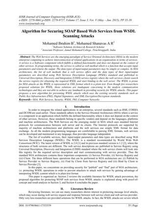 IOSR Journal of Computer Engineering (IOSR-JCE)
e-ISSN: 2278-0661,p-ISSN: 2278-8727, Volume 17, Issue 3, Ver. V (May – Jun. 2015), PP 35-39
www.iosrjournals.org
DOI: 10.9790/0661-17353539 www.iosrjournals.org 35 | Page
Algorithm for Securing SOAP Based Web Services from WSDL
Scanning Attacks
Mohamed Ibrahim B1
, Mohamed Shanavas A R2
1
Software Solution Architect & Research Scholar
2
Associate Professor, Jamal Mohamed College, Tiruchirappalli, India
Abstract: The Web Services are the emerging paradigm of Service Oriented Architecture (SOA) in the modern
enterprise computing to achieve interconnection of related applications in an organization in terms of services.
A service is a Software component which fulfills a defined functionality and does not depend on the context of
other services. In programming terms, the service is called as web method which is a function that accepts input
parameters and returns the output. The data types of input/output parameters may be simple or complex. In SOA
architecture, the list of web methods that a web service offers and the data types of their input/output
parameters are described using Web Services Description Language (WSDL) standard and published to
Universal Description, Discovery and Integration (UDDI) service registry where the web services clients search
the service registry for obtaining the required WSDL and start binding to the web server. The WSDL is prone
for SOA attacks as the WSDL is represented in XML format which is a plain text. Even though few researchers
proposed solutions for WSDL, those solutions are inadequate concerning to the modern communication
technologies and they are not able to achieve any landmark in providing security for WSDL attacks. This paper
proposes a new algorithm for preventing WSDL attacks which uses the existing security standards such as
Public Key Infrastructure (PKI), Digital Signatures, and XML Encryption/Decryption standards.
Keywords - SOA, Web Services, Security, WSDL, PKI, Computer Networks
I. Introduction
In order to integrate the related applications in an enterprise, several standards such as RMI, CORBA
and DCOM are used earlier. These standards adhere to the Service Oriented Architecture (SOA) where a service
is a component in an application which fulfills the defined functionality where it does not depend on the context
of other services. However, these standards belong to specific vendors and depend on the languages, platforms
and machine architectures. The Web Services are the emerging model in SOA which uses standard Internet
protocols for communication between web server and its clients. The Internet protocols are supported by
majority of machine architectures and platforms and the web services use simple XML format for data
exchange. As all the modern programming languages are comfortable to parsing XML formats, web services
can be developed and maintained in any language, thus provides language independent.
The list of available services, their input/output parameters and data types are described using Web
Services Description Language (WSDL). The WSDL is a standard recommended by World Wide Web
Consortium (W3C). The latest version of WSDL is 2.0 [1] and its previous standard version is 1.2 [2], where the
structures of both versions are different. The web service descriptions are published in Service Registry using
Universal Description, Discovery and Integration (UDDI) standard where the web service clients will look into
this registry for the required service description and start communicating with service provider. Thus the
standard SOA architecture contains three important components: (i) Service Provider, (ii) Service Registry and
(iii) Client. The three different basic operations that can be performed in SOA architecture are: (i) Publish by
Service Provider to Service Registry, (ii) Find by Client from Service Registry and (iii) Bind by Client to
Service Provider [3].
In this paper, we concentrate on providing security for “publish” and “find” part of SOA architecture,
i.e. protecting WSDL operations in order to prevent attackers to attack web services by gaining advantage of
interpreting WSDL content which is in plain text format.
This paper is organized as: Section 2 reviews the available literature for WSDL attack prevention, the
proposed algorithm for protecting SOAP web services from WSDL attacks is explained along with proof-of-
concept and result analysis in Section 3, and Section 4 concludes the paper.
II. Literature Review
Reviewing literature, we can see many researchers shown interest in protecting message level attacks,
which may occur during web service request and response between web service client and web service provider.
Only very less researchers are provided solutions for WSDL attacks. In fact, the WSDL attacks are severe which
 