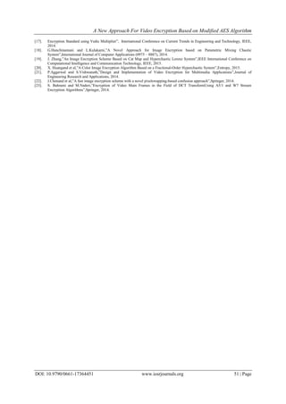 A New Approach For Video Encryption Based on Modified AES Algorithm
DOI: 10.9790/0661-17364451 www.iosrjournals.org 51 | Page
[17]. Encryption Standard using Vedic Multiplier”, International Conference on Current Trends in Engineering and Technology, IEEE,
2014.
[18]. G.Hanchinamani and L.Kulakarni,”A Novel Approach for Image Encryption based on Parametric Mixing Chaotic
System”,International Journal of Computer Applications (0975 – 8887), 2014.
[19]. J. Zhang,”An Image Encryption Scheme Based on Cat Map and Hyperchaotic Lorenz System”,IEEE International Conference on
Computational Intelligence and Communication Technology, IEEE, 2015.
[20]. X. Huangand et al,”A Color Image Encryption Algorithm Based on a Fractional-Order Hyperchaotic System”,Entropy, 2015.
[21]. P.Aggarwal and S.Vishwanath,”Design and Implementation of Video Encryption for Multimedia Applications”,Journal of
Engineering Research and Applications, 2014.
[22]. J.Chenand et al,”A fast image encryption scheme with a novel pixelswapping-based confusion approach”,Springer, 2014.
[23]. S. Bahrami and M.Naderi,”Encryption of Video Main Frames in the Field of DCT TransformUsing A5/1 and W7 Stream
Encryption Algorithms”,Springer, 2014.
 
